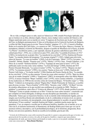 6
De su vida y milagros poco se sabe, nació en Valencia en 1940, estudió Psicología Aplicada, cosa
que se trasluce en su obra, idiomas (inglés, francés, ruso), tradujo varios cuentos del francés y del
búlgaro (participó junto con su marido en varios “Congresos de Escritores por la paz” por Europa
del Este, en Bulgaria permanecieron 25 días en la Residencia de la Unión de Escritores de Bulgaria,
a orillas del Mar Negro) para la revista “Nueva Estafeta” (páginas 137 y 155 ). Conoció a Rodrigo
Rubio en la tertulia del Café Gijón, y se casaron en 1967. Tuvieron dos hijos, Marcos y Germán. Se
trasladaron a Madrid, al distrito de Moratalaz, después al pueblo de Miraflores de la Sierra, al chalet
“La Pluma”. Escribieron juntos, y por separado, decenas de guiones radiofónicos para RNE (“Un
coktail para Elisa”, 1976), etc.) y televisivos para TVE, entre ellos “La pedida (Escritores en TV)”
(1969) y la traslación de su propio libro “La maraña de los cien hilos” (1976), finalista del Premio
Nadal, “La maraña (dentro del programa “Un encargo original”)” (1983). Adaptó para televisión
obras de Sassone, “La casa sin nombre” (1969), Luis de Castresana, “Maite” (1972), Cervantes, “La
Gitanilla”, Brönte, Daudet, “Poquita cosa” (1978), “Shirley” (1979), Claes, Fernán Caballero, y los
libros de su marido “Sinfonía familiar” (1974) y “Equipaje de amor para la tierra” (1977). Ha
publicado cuatro novelas (más varias inéditas: “La hora del letargo” (1968), finalista del XVI
Premio Elisenda Montcada, “Los psicovivientes” (1970), “La charca” (1972), “Mujeres sin alas”
(1979), “La inmensa minoría” (1999) y los cuentos “Saetas en hora cero” (1969), finalista del
Premio Café Gijón, y “Un hecho insólito” (1986) finalista del Premio Hucha de Oro), “La maraña
de los cien hilos” (1976), su obra maestra “Lloran las cosas sobre nosotros” (1979), “Bajo los tibios
ojos de mi madre Amapola” (1998) y “Espejismos” (2007), la monografía sobre Ana María Matute
(1972), el ensayo feminista “Mujer: realidad y mito” (1979), varios cuentos infantiles, y el prefacio
de las reediciones en 1980 de dos novelas cortas de Carmen de Burgos, “El hombre negro” y “Villa
María”. Colaboró en el programa cultural “Página Diez” (Radio Peninsular de Valencia), y escribió
para diversas revistas, “Nueva Estafeta” (1970-1982), “Sesenta y más” (2007), “Al-Basit” (revista
de estudios albacetenses en la que escribió una semblanza de su marido en 2009, “Hechos y
palabras”) y periódicos, entre ellos el “Crónica de Albacete” (1977-1979), donde escribía la sección
“Diálogos” (como se puede constatar en su libro “Lloran las cosas sobre nosotros”, construido casi
por completo en forma dialogada, el diálogo era una disciplina que dominaba), su marido era
albaceteño. Vamos que su trayectoria literaria y la de su marido están íntimamente ligadas, pero en
ningún caso la de Rosa Romá está subordinada a la de él, colaboraban al mismo nivel, no ejercía
simplemente de secretaria, de mecanógrafa, como desgraciadamente le sucedió a la genial Eulalia
Galvarriato (“Cinco sombras”, también finalista del Nadal, y también mucho mejor que la
ganadora). Y no, no empezó a escribir por la influencia benéfica, beatífica, de su marido, ni es un
calco de él, el realismo testimonial, el dramatismo, de Rodrigo Rubio poco tiene que ver con la
ausencia retórica, descriptiva, con la profundidad psicológica, de la feminista, progresista, Rosa
Romá, son universos paralelos, Romá no escarba en la realidad, gravita por ella.
“A través de él [Lloran las cosas sobre nosotros] he querido ir a parar a una generación que es la mía; esa
generación de los nacidos en torno a los años de la guerra; hombres y mujeres que nunca fuimos
protagonistas de nada, que nunca hemos participado en nada, y que no se nos puede catalogar más que
como una consecuencia.” Rosa Romá Martínez
 