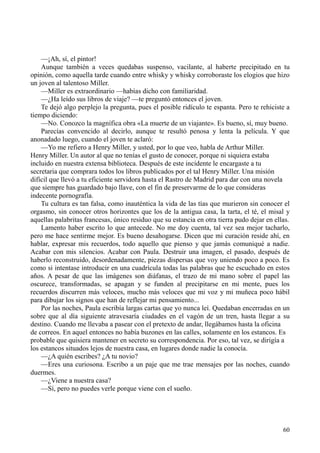 60
—¡Ah, sí, el pintor!
Aunque también a veces quedabas suspenso, vacilante, al haberte precipitado en tu
opinión, como aquella tarde cuando entre whisky y whisky corroboraste los elogios que hizo
un joven al talentoso Miller.
—Miller es extraordinario —habías dicho con familiaridad.
—¿Ha leído sus libros de viaje? —te preguntó entonces el joven.
Te dejó algo perplejo la pregunta, pues el posible ridículo te espanta. Pero te rehiciste a
tiempo diciendo:
—No. Conozco la magnífica obra «La muerte de un viajante». Es bueno, sí, muy bueno.
Parecías convencido al decirlo, aunque te resultó penosa y lenta la película. Y que
anonadado luego, cuando el joven te aclaró:
—Yo me refiero a Henry Miller, y usted, por lo que veo, habla de Arthur Miller.
Henry Miller. Un autor al que no tenías el gusto de conocer, porque ni siquiera estaba
incluido en nuestra extensa biblioteca. Después de este incidente le encargaste a tu
secretaria que comprara todos los libros publicados por el tal Henry Miller. Una misión
difícil que llevó a tu eficiente servidora hasta el Rastro de Madrid para dar con una novela
que siempre has guardado bajo llave, con el fin de preservarme de lo que consideras
indecente pornografía.
Tu cultura es tan falsa, como inauténtica la vida de las tías que murieron sin conocer el
orgasmo, sin conocer otros horizontes que los de la antigua casa, la tarta, el té, el misal y
aquellas palabritas francesas, único residuo que su estancia en otra tierra pudo dejar en ellas.
Lamento haber escrito lo que antecede. No me doy cuenta, tal vez sea mejor tacharlo,
pero me hace sentirme mejor. Es bueno desahogarse. Dicen que mi curación reside ahí, en
hablar, expresar mis recuerdos, todo aquello que pienso y que jamás comuniqué a nadie.
Acabar con mis silencios. Acabar con Paula. Destruir una imagen, el pasado, después de
haberlo reconstruido, desordenadamente, piezas dispersas que voy uniendo poco a poco. Es
como si intentase introducir en una cuadrícula todas las palabras que he escuchado en estos
años. A pesar de que las imágenes son diáfanas, el trazo de mi mano sobre el papel las
oscurece, transformadas, se apagan y se funden al precipitarse en mi mente, pues los
recuerdos discurren más veloces, mucho más veloces que mi voz y mi muñeca poco hábil
para dibujar los signos que han de reflejar mi pensamiento...
Por las noches, Paula escribía largas cartas que yo nunca leí. Quedaban encerradas en un
sobre que al día siguiente atravesaría ciudades en el vagón de un tren, hasta llegar a su
destino. Cuando me llevaba a pasear con el pretexto de andar, llegábamos hasta la oficina
de correos. En aquel entonces no había buzones en las calles, solamente en los estancos. Es
probable que quisiera mantener en secreto su correspondencia. Por eso, tal vez, se dirigía a
los estancos situados lejos de nuestra casa, en lugares donde nadie la conocía.
—¿A quién escribes? ¿A tu novio?
—Eres una curiosona. Escribo a un paje que me trae mensajes por las noches, cuando
duermes.
—¿Viene a nuestra casa?
—Sí, pero no puedes verle porque viene con el sueño.
 