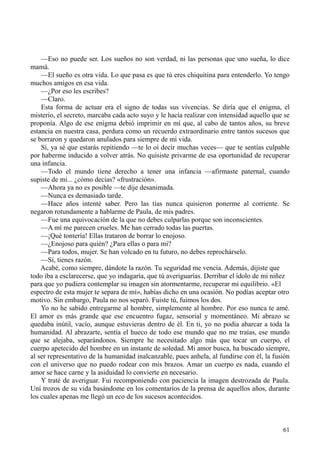 61
—Eso no puede ser. Los sueños no son verdad, ni las personas que uno sueña, lo dice
mamá.
—El sueño es otra vida. Lo que pasa es que tú eres chiquitina para entenderlo. Yo tengo
muchos amigos en esa vida.
—¿Por eso les escribes?
—Claro.
Esta forma de actuar era el signo de todas sus vivencias. Se diría que el enigma, el
misterio, el secreto, marcaba cada acto suyo y le hacía realizar con intensidad aquello que se
proponía. Algo de ese enigma debió imprimir en mí que, al cabo de tantos años, su breve
estancia en nuestra casa, perdura como un recuerdo extraordinario entre tantos sucesos que
se borraron y quedaron anulados para siempre de mi vida.
Sí, ya sé que estarás repitiendo —te lo oí decir muchas veces— que te sentías culpable
por haberme inducido a volver atrás. No quisiste privarme de esa oportunidad de recuperar
una infancia.
—Todo el mundo tiene derecho a tener una infancia —afirmaste paternal, cuando
supiste de mi... ¿cómo decías? «frustración».
—Ahora ya no es posible —te dije desanimada.
—Nunca es demasiado tarde.
—Hace años intenté saber. Pero las tías nunca quisieron ponerme al corriente. Se
negaron rotundamente a hablarme de Paula, de mis padres.
—Fue una equivocación de la que no debes culparlas porque son inconscientes.
—A mí me parecen crueles. Me han cerrado todas las puertas.
—¡Qué tontería! Ellas trataron de borrar lo enojoso.
—¿Enojoso para quién? ¿Para ellas o para mí?
—Para todos, mujer. Se han volcado en tu futuro, no debes reprochárselo.
—Sí, tienes razón.
Acabé, como siempre, dándote la razón. Tu seguridad me vencía. Además, dijiste que
todo iba a esclarecerse, que yo indagaría, que tú averiguarías. Derribar el ídolo de mi niñez
para que yo pudiera contemplar su imagen sin atormentarme, recuperar mi equilibrio. «El
espectro de esta mujer te separa de mí», habías dicho en una ocasión. No podías aceptar otro
motivo. Sin embargo, Paula no nos separó. Fuiste tú, fuimos los dos.
Yo no he sabido entregarme al hombre, simplemente al hombre. Por eso nunca te amé.
El amor es más grande que ese encuentro fugaz, sensorial y momentáneo. Mi abrazo se
quedaba inútil, vacío, aunque estuvieras dentro de él. En ti, yo no podía abarcar a toda la
humanidad. Al abrazarte, sentía el hueco de todo ese mundo que no me traías, ese mundo
que se alejaba, separándonos. Siempre he necesitado algo más que tocar un cuerpo, el
cuerpo apetecido del hombre en un instante de soledad. Mi amor busca, ha buscado siempre,
al ser representativo de la humanidad inalcanzable, pues anhela, al fundirse con él, la fusión
con el universo que no puedo rodear con mis brazos. Amar un cuerpo es nada, cuando el
amor se hace carne y la asiduidad lo convierte en necesario.
Y traté de averiguar. Fui recomponiendo con paciencia la imagen destrozada de Paula.
Uní trozos de su vida basándome en los comentarios de la prensa de aquellos años, durante
los cuales apenas me llegó un eco de los sucesos acontecidos.
 