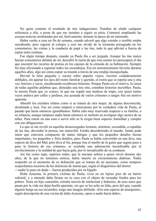 62
No quise contarte el resultado de mis indagaciones. Tratabas de eludir cualquier
referencia a ella, a pesar de que me instabas a seguir su pista. Comencé ampliando las
escasas noticias arrebatadas por mí, furtivamente, durante la época de mi internado.
Había vuelto a casa un fin de semana, cuando advertí que algo extraño y terrible estaba
sucediendo, pero regresé al colegio y casi me olvidé de la tormenta presagiada en los
comentarios, las visitas y la conducta de papá y las tías, todo lo que adiviné a fuerza de
espiar entre cortinas.
Fue algún tiempo después, cuando ya Paula iba a ser juzgada. Aunque las tías nunca
hacían comentarios delante de mí, descubrí la razón de que este asunto les preocupara el día
que encontré los recortes de prensa en los cajones de la cómoda de su habitación. Siempre
fui muy aficionada a registrar todos los escondrijos. Era mi entretenimiento favorito durante
aquellos años, algo así como espiar su mundo a través de una rendija insospechada.
Devoré la letra pequeña y oscura sobre papeles viejos, recortes cuidadosamente
doblados, sin apartar los ojos del rostro familiar y querido, el rostro que se repetía una y otra
vez, borroso y sucio, encabezando escabrosas historias. Porque Paula era el motivo, la causa
de todas aquellas palabras que, alineadas una tras otra, contaban historias increíbles. Paula,
la misma Paula que yo conocí, la que me regaló una muñeca de trapo, con quien tantas
veces anduve por calles y jardines, era acusada de varios crímenes a sangre fría sin motivo
aparente.
Absorbí los extraños relatos como si se tratara de otra mujer; de alguna desconocida,
desalmada y loca. Fue así como empecé a interesarme por la verdadera vida de Paula, el
pasado que hasta entonces ignorábamos. Había sido muy reservada respecto a su familia, a
su infancia, aunque tampoco nadie hasta entonces se molestó en averiguar algo acerca de su
niñez. Para entrar en una casa a servir sólo se le exigía buen aspecto, humildad y cumplir
con sus obligaciones.
Lo que se me reveló en aquellas desasosegadas lecturas, mientras, escondida, a espaldas
de las tías, devoraba la prensa, me maravilló. Estaba descubriendo el mundo. Jamás pude
intuir que estuviera compuesto de tantas intrigas y que los pequeños detalles fueran
importantes, los pequeños y fríos detalles, pues Paula se había convertido en una diva, una
especie de diva del Mal, pero diva al fin, porque tras el morbo de la gente que seguía paso a
paso la historia de sus crímenes, se ocultaba una admiración inconfesable por el
envilecimiento y la maldad de que hacía gala, por lo inexplicable de su conducta.
Así fue como supe, supimos todos, que la anciana señora a quien sirvió durante dos
años, de la que no teníamos noticia, había muerto en circunstancias dudosas. Nadie
sospechó en el momento de su defunción que se tratara de un asesinato, como tampoco
sospechamos nosotros de las dolencias de mamá que, según el diagnóstico del doctor
—nadie lo puso en duda— fueron producidas por su hígado.
Doña Azucena, la primera víctima de Paula, vivía en un lujoso piso de un barrio
señorial, y a menudo daba fiestas en su casa con el objeto de recaudar fondos para los
pobres. Tenía un hijo cuarentón, extraña mezcla de intelectual y bohemio, de esos seres que
pasan por la vida sin dejar huella aparente, sin que se les eche en falta, pero del que, cuando
alguien hurga en sus recuerdos, surge una imagen definida. «Era una especie de anarquista»,
según descripción de una vecina de doña Azucena, «pero a nadie hacía daño».
 