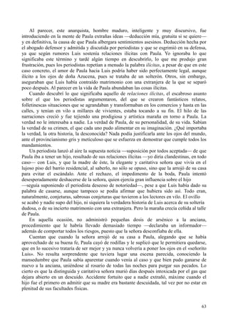 63
Al parecer, este anarquista, hombre maduro, inteligente y muy discursivo, fue
introduciendo en la mente de Paula extrañas ideas —deducción mía, gratuita si se quiere—
y en definitiva, la causa de que Paula albergara sentimientos asesinos. Deducción hecha por
el abogado defensor y admitida y discutida por periodistas y que se esgrimió en su defensa,
ya que según rumores Luis sostenía relaciones ilícitas con Paula. Yo ignoraba lo que
significaba este término y tardé algún tiempo en descubrirlo, lo que me produjo gran
frustración, pues los periodistas repetían a menudo la palabra ilícitas, a pesar de que en este
caso concreto, el amor de Paula hacia Luis podría haber sido perfectamente legal, aunque
ilícito a los ojos de doña Azucena, pues se trataba de un solterón. Otros, sin embargo,
aseguraban que Luis había contraído matrimonio con una extranjera de la que se separó
poco después. Al parecer en la vida de Paula abundaban las cosas ilícitas.
Cuando descubrí lo que significaba aquello de relaciones ilícitas, el escabroso asunto
sobre el que los periodistas argumentaron, del que se crearon fantásticos relatos,
folletinescas situaciones que se agrandaban y transformaban en los comercios y hasta en las
calles, y tenían en vilo a millares de vivientes, estaba tocando a su fin. El hilo de las
narraciones creció y fue tejiendo una prodigiosa y artística maraña en torno a Paula. La
verdad no le interesaba a nadie. La verdad de Paula, de su personalidad, de su vida. Sabían
la verdad de su crimen, el que cada uno pudo alimentar en su imaginación. ¿Qué importaba
la verdad, la otra historia, la desconocida? Nada podía justificarla ante los ojos del mundo,
ante el provincianismo gris y meticuloso que se esfuerza en demostrar que cumple todos los
mandamientos.
Un periodista lanzó al aire la supuesta noticia —suposición por todos aceptada— de que
Paula iba a tener un hijo, resultado de sus relaciones ilícitas —yo diría clandestinas, en todo
caso— con Luis, y que la madre de éste, la elegante y caritativa señora que vivía en el
lujoso piso del barrio residencial, al saberlo, no sólo se opuso, sino que la arrojó de su casa
para evitar el escándalo. Ante el rechazo, el impedimento de la boda, Paula intentó
desesperadamente deshacerse de la señora, quien ejercía gran influencia sobre el hijo
—seguía suponiendo el periodista deseoso de notoriedad—, pese a que Luis había dado su
palabra de casarse, aunque tampoco se podía afirmar que hubiera sido así. Todo eran,
naturalmente, conjeturas, sabrosas conjeturas que tuvieron a los lectores en vilo. El ovillo
se acabó y nadie supo del hijo, ni siquiera la verdadera historia de Luis acerca de su soltería
dudosa, o de su incierto matrimonio con una extranjera. Pero la maraña crecía ceñida al talle
de Paula.
En aquella ocasión, no administró pequeñas dosis de arsénico a la anciana,
procedimiento que le habría llevado demasiado tiempo —declaraba un informador—
además de comportar todos los riesgos, puesto que la señora desconfiaba de ella.
Cuentan que cuando la señora arrojó de su casa a Paula, alegando que se había
aprovechado de su buena fe, Paula cayó de rodillas y le suplicó que le permitiera quedarse,
que en lo sucesivo trataría de ser mejor y ya nunca volvería a poner los ojos en el «señorito
Luis». No resulta sorprendente que tuviera lugar una escena parecida, conociendo la
mansedumbre que Paula sabía aparentar cuando venía al caso y que bien pudo ganarse de
nuevo a la anciana, uniéndose al rosario de todas las noches para purgar sus pecados. Lo
cierto es que la distinguida y caritativa señora murió días después intoxicada por el gas que
dejara abierto en un descuido. Accidente fortuito que a nadie extrañó, máxime cuando el
hijo fue el primero en admitir que su madre era bastante descuidada, tal vez por no estar en
plenitud de sus facultades físicas.
 