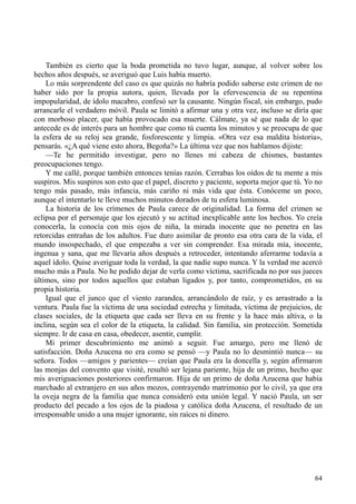 64
También es cierto que la boda prometida no tuvo lugar, aunque, al volver sobre los
hechos años después, se averiguó que Luis había muerto.
Lo más sorprendente del caso es que quizás no habría podido saberse este crimen de no
haber sido por la propia autora, quien, llevada por la efervescencia de su repentina
impopularidad, de ídolo macabro, confesó ser la causante. Ningún fiscal, sin embargo, pudo
arrancarle el verdadero móvil. Paula se limitó a afirmar una y otra vez, incluso se diría que
con morboso placer, que había provocado esa muerte. Cálmate, ya sé que nada de lo que
antecede es de interés para un hombre que como tú cuenta los minutos y se preocupa de que
la esfera de su reloj sea grande, fosforescente y limpia. «Otra vez esa maldita historia»,
pensarás. «¿A qué viene esto ahora, Begoña?» La última vez que nos hablamos dijiste:
—Te he permitido investigar, pero no llenes mi cabeza de chismes, bastantes
preocupaciones tengo.
Y me callé, porque también entonces tenías razón. Cerrabas los oídos de tu mente a mis
suspiros. Mis suspiros son esto que el papel, discreto y paciente, soporta mejor que tú. Yo no
tengo más pasado, más infancia, más cariño ni más vida que ésta. Conóceme un poco,
aunque el intentarlo te lleve muchos minutos dorados de tu esfera luminosa.
La historia de los crímenes de Paula carece de originalidad. La forma del crimen se
eclipsa por el personaje que los ejecutó y su actitud inexplicable ante los hechos. Yo creía
conocerla, la conocía con mis ojos de niña, la mirada inocente que no penetra en las
retorcidas entrañas de los adultos. Fue duro asimilar de pronto esa otra cara de la vida, el
mundo insospechado, el que empezaba a ver sin comprender. Esa mirada mía, inocente,
ingenua y sana, que me llevaría años después a retroceder, intentando aferrarme todavía a
aquel ídolo. Quise averiguar toda la verdad, la que nadie supo nunca. Y la verdad me acercó
mucho más a Paula. No he podido dejar de verla como víctima, sacrificada no por sus jueces
últimos, sino por todos aquellos que estaban ligados y, por tanto, comprometidos, en su
propia historia.
Igual que el junco que el viento zarandea, arrancándolo de raíz, y es arrastrado a la
ventura. Paula fue la víctima de una sociedad estrecha y limitada, víctima de prejuicios, de
clases sociales, de la etiqueta que cada ser lleva en su frente y la hace más altiva, o la
inclina, según sea el color de la etiqueta, la calidad. Sin familia, sin protección. Sometida
siempre. Ir de casa en casa, obedecer, asentir, cumplir.
Mi primer descubrimiento me animó a seguir. Fue amargo, pero me llenó de
satisfacción. Doña Azucena no era como se pensó —y Paula no lo desmintió nunca— su
señora. Todos —amigos y parientes— creían que Paula era la doncella y, según afirmaron
las monjas del convento que visité, resultó ser lejana pariente, hija de un primo, hecho que
mis averiguaciones posteriores confirmaron. Hija de un primo de doña Azucena que había
marchado al extranjero en sus años mozos, contrayendo matrimonio por lo civil, ya que era
la oveja negra de la familia que nunca consideró esta unión legal. Y nació Paula, un ser
producto del pecado a los ojos de la piadosa y católica doña Azucena, el resultado de un
irresponsable unido a una mujer ignorante, sin raíces ni dinero.
 