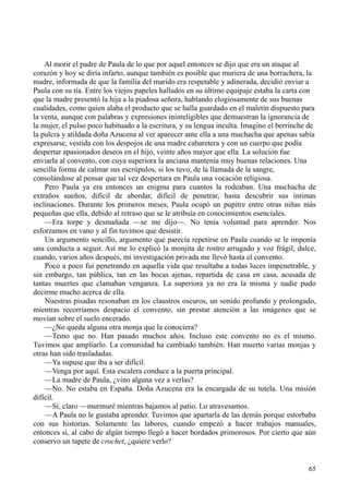 65
Al morir el padre de Paula de lo que por aquel entonces se dijo que era un ataque al
corazón y hoy se diría infarto, aunque también es posible que muriera de una borrachera, la
madre, informada de que la familia del marido era respetable y adinerada, decidió enviar a
Paula con su tía. Entre los viejos papeles hallados en su último equipaje estaba la carta con
que la madre presentó la hija a la piadosa señora, hablando elogiosamente de sus buenas
cualidades, como quien alaba el producto que se halla guardado en el maletín dispuesto para
la venta, aunque con palabras y expresiones ininteligibles que demuestran la ignorancia de
la mujer, el pulso poco habituado a la escritura, y su lengua inculta. Imagino el berrinche de
la pulcra y atildada doña Azucena al ver aparecer ante ella a una muchacha que apenas sabía
expresarse, vestida con los despojos de una madre cabaretera y con un cuerpo que podía
despertar apasionados deseos en el hijo, veinte años mayor que ella. La solución fue
enviarla al convento, con cuya superiora la anciana mantenía muy buenas relaciones. Una
sencilla forma de calmar sus escrúpulos, si los tuvo, de la llamada de la sangre,
consolándose al pensar que tal vez despertara en Paula una vocación religiosa.
Pero Paula ya era entonces un enigma para cuantos la rodeaban. Una muchacha de
extraños sueños, difícil de abordar, difícil de penetrar, hasta descubrir sus íntimas
inclinaciones. Durante los primeros meses, Paula ocupó un pupitre entre otras niñas más
pequeñas que ella, debido al retraso que se le atribuía en conocimientos esenciales.
—Era torpe y desmañada —se me dijo—. No tenía voluntad para aprender. Nos
esforzamos en vano y al fin tuvimos que desistir.
Un argumento sencillo, argumento que parecía repetirse en Paula cuando se le imponía
una conducta a seguir. Así me lo explicó la monjita de rostro arrugado y voz frágil, dulce,
cuando, varios años después, mi investigación privada me llevó hasta el convento.
Poco a poco fui penetrando en aquella vida que resultaba a todas luces impenetrable, y
sin embargo, tan pública, tan en las bocas ajenas, repartida de casa en casa, acusada de
tantas muertes que clamaban venganza. La superiora ya no era la misma y nadie pudo
decirme mucho acerca de ella.
Nuestras pisadas resonaban en los claustros oscuros, un sonido profundo y prolongado,
mientras recorríamos despacio el convento, sin prestar atención a las imágenes que se
movían sobre el suelo encerado.
—¿No queda alguna otra monja que la conociera?
—Temo que no. Han pasado muchos años. Incluso este convento no es el mismo.
Tuvimos que ampliarlo. La comunidad ha cambiado también. Han muerto varias monjas y
otras han sido trasladadas.
—Ya supuse que iba a ser difícil.
—Venga por aquí. Esta escalera conduce a la puerta principal.
—La madre de Paula, ¿vino alguna vez a verlas?
—No. No estaba en España. Doña Azucena era la encargada de su tutela. Una misión
difícil.
—Sí, claro —murmuré mientras bajamos al patio. Lo atravesamos.
—A Paula no le gustaba aprender. Tuvimos que apartarla de las demás porque estorbaba
con sus historias. Solamente las labores, cuando empezó a hacer trabajos manuales,
entonces sí, al cabo de algún tiempo llegó a hacer bordados primorosos. Por cierto que aún
conservo un tapete de crochet, ¿quiere verlo?
 