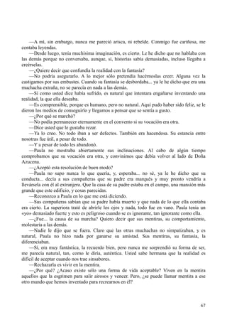 67
—A mí, sin embargo, nunca me pareció arisca, ni rebelde. Conmigo fue cariñosa, me
contaba leyendas.
—Desde luego, tenía muchísima imaginación, es cierto. Le he dicho que no hablaba con
las demás porque no conversaba, aunque, sí, historias sabía demasiadas, incluso llegaba a
creérselas.
—¿Quiere decir que confundía la realidad con la fantasía?
—No podría asegurarlo. A lo mejor sólo pretendía hacérnoslas creer. Alguna vez la
castigamos por sus embustes. Cuando su fantasía se desbordaba... ya le he dicho que era una
muchacha extraña, no se parecía en nada a las demás.
—Si como usted dice había sufrido, es natural que intentara engañarse inventando una
realidad, la que ella deseaba.
—Es comprensible, porque es humano, pero no natural. Aquí pudo haber sido feliz, se le
dieron los medios de conseguirlo y llegamos a pensar que se sentía a gusto.
—¿Por qué se marchó?
—No podía permanecer eternamente en el convento si su vocación era otra.
—Dice usted que le gustaba rezar.
—Ya lo creo. No todo iban a ser defectos. También era hacendosa. Su estancia entre
nosotras fue útil, a pesar de todo.
—Y a pesar de todo les abandonó.
—Paula no mostraba abiertamente sus inclinaciones. Al cabo de algún tiempo
comprobamos que su vocación era otra, y convinimos que debía volver al lado de Doña
Azucena.
—¿Aceptó esta resolución de buen modo?
—Paula no supo nunca lo que quería, y, esperaba... no sé, ya le he dicho que su
conducta... decía a sus compañeras que su padre era marqués y muy pronto vendría a
llevársela con él al extranjero. Que la casa de su padre estaba en el campo, una mansión más
grande que este edificio, y cosas parecidas.
—Reconozco a Paula en lo que me está diciendo.
—Sus compañeras sabían que su padre había muerto y que nada de lo que ella contaba
era cierto. La superiora trató de abrirle los ojos y nada, todo fue en vano. Paula tenía un
«yo» demasiado fuerte y esto es peligroso cuando se es ignorante, tan ignorante como ella.
—¿Fue... la causa de su marcha? Quiero decir que sus mentiras, su comportamiento,
molestaría a las demás.
—Nadie le dijo que se fuera. Claro que las otras muchachas no simpatizaban, y es
natural, Paula no hizo nada por ganarse su amistad. Sus mentiras, su fantasía, la
diferenciaban.
—Sí, era muy fantástica, la recuerdo bien, pero nunca me sorprendió su forma de ser,
me parecía natural, tan, como le diría, auténtica. Usted sabe hermana que la realidad es
difícil de aceptar cuando nos trae sinsabores.
—Rechazarla es vivir en la mentira.
—¿Por qué? ¿Acaso existe sólo una forma de vida aceptable? Viven en la mentira
aquellos que la esgrimen para salir airosos y vencer. Pero, ¿se puede llamar mentira a ese
otro mundo que hemos inventado para recrearnos en él?
 