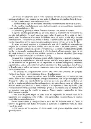 68
La hermana me observaba con el rostro iluminado por una media sonrisa, como si no
quisiera entenderme, pues su gesto me hizo sentir el ridículo de mis palabras fuera de lugar.
—Eso, en todo caso, es huir —dijo suavemente.
—Huimos cuando algo nos hace daño, cuando no vislumbramos un atisbo de felicidad.
A estas palabras mías la hermana sonrió dulcemente, con esa resignación que muestran a
veces las almas piadosas, y dijo:
—Entonces hay que buscar a Dios. Él nunca abandona a los pobres de espíritu.
Y aquellas palabras provenientes de un rostro blanco y enfermizo me provocaron una
angustia indescifrable. En aquel momento deseé volar, desaparecer de su vista, no haber
pisado nunca los claustros silenciosos de brillante suelo, ni aspirar el aire viejo retenido
entre sus muros. Fue como si de pronto el mundo se cerrara dentro del edificio, y aquellas
puertas no pudieran abrirse nunca más, amenazándome con no volver a ver la luz del día.
Recuerdo que pensé, mientras la hermana tendía ante mí el crucifijo de un rosario que
colgaba de su cintura, que cada hombre nace con un sino y no puede vencerlo. Pero
tampoco es bueno someterse a ese sino, vivir aprisionado y sonreír cobardemente resignado.
No. La voz de aquella monja era la voz de la religión durante años atenazando vidas. La voz
del yugo, de la moral, el eco de una multitud repitiendo la frase en mis oídos, silbidos que
flagelan el cuerpo del vencido, el humillado, el pobre.
No recuerdo si respondí a la hermana con un saludo. Solamente sé que salí corriendo.
Esa misma sensación la sentí más tarde estando a tu lado, aunque por razones distintas.
Me vi encerrada en tus palabras, en tus argumentos de hombre inteligente y avanzado,
argumentos de teórico vocacional. Sin teorías eres nadie. Me dejé engañar por ellas. Cuando
lo descubrí, era ya tarde y me contenté con escapar a veces a su influencia, jugar a la verdad,
sin representaciones.
—No entiendo tu comportamiento cuando estás entre otras personas. Es estúpido.
Hablar de esa forma —me recriminabas después de cada reunión.
Esas gentes, las personas con quienes había de hablar siempre muy correctamente, con
sonrisa en los labios, una sonrisa pueril, unas palabras frívolas, con las que nunca pude estar
de acuerdo. Habría sido necedad tratar de imitarles, esconder ante ellos mi verdadero yo.
Vigilar la propia voz, el ademán, las palabras siempre correctas, la sonrisa en los labios, una
delicada sonrisa que favorezca el rostro, mientras la boca pronuncia frases agradables, y los
sucesos intrascendentes adquieren importancia gracias a las personas que las manejan para
no aburrirse, para que la reunión no decaiga. Viajes, juegos, espectáculos, un tema
deliciosamente repetido.
—Pues si no te gusta, finges ser como ellos. El fingimiento en muchos casos no es
hipocresía, sino educación, no lo olvides —me recriminabas con amabilidad, la afectada
amabilidad que controla tu furia.
Tus recomendaciones y consejos caían en saco roto. El disimulo no es mi fuerte, ni
tampoco las palabras bien dichas, rebuscadas, el cumplido, lo superfluo y vano. La inútil
vida de sociedad.
—Qué rato me has hecho pasar. ¡Es bochornoso! —me gritaste aquel día, cuando nos
quedamos solos.
 