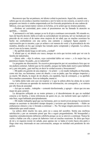 69
Reconozco que fue un patinazo, mi idiotez colmó tu paciencia. Aquel día, cuando una
señora que no era asidua a nuestras reuniones y por lo tanto no me conocía, se acercó a mí y
preguntó con interés si estaba emparentada con los Gorordo propietarios de una cadena de
fábricas, esos que tienen tantos valores en la bolsa, yo le aclaré que no éramos parientes.
—Perdone mi curiosidad, pero como al presentarnos me ha llamado la atención su
apellido... —insistió.
Y permaneció a mi lado, aunque yo no le di pie a continuar conversando. Mi rotundo no,
lejos de hacerla desistir, había avivado su curiosidad por mi persona, tal vez incitada por ese
parecido de mi rostro al de tantas otras mujeres de mi edad, que en muchas ocasiones ha
hecho me confundieran con una actriz, una cantante o cualquier figura popular —
equivocación que te encanta y que yo achaco a mi manera de vestir y la procedencia de mis
modelos, detalles en los que siempre has tomado parte comprando y eligiendo. La señora,
con el vaso en la mano, insistió:
—Su apellido desde luego es del norte, ¿verdad?
Y afirmé que sí, mi abuelo era vasco, aunque no creía que tuviera nada que ver con la
familia de industriales.
—Quien sabe —dijo la señora, cuya curiosidad debía ser voraz—, a lo mejor hay un
parentesco lejano. Su padre, ¿no es industrial?
La pregunta me desconcertó. Su excesiva preocupación por mi ascendencia hizo que no
me pudiera contener. Admito que no fui amable, aunque me había dado motivo para hablarle
así y, por otra parte, ¿qué mal hay en decir la verdad escueta y bruscamente?
—Mi padre era gerente de una empresa —le aclaré— y mi madre trabajaba en Hacienda,
como mis tías, sus hermanas, como mi abuelo, o sea su padre, que fue antiguo inspector y
ya murió. Mi abuela, la mujer de mi abuelo, era española, hija de extranjero, y su apellido
lleva muchas consonantes. Pero no trabajaba, mamá sí.
Le había dicho todo esto casi sin respirar y vi que la señora abría las aletas de su nariz
como si se esforzara en aprender de memoria mi información, sin conseguirlo, y se sintiera
por ello llena de ansiedad.
—Así que su madre... trabajaba —comentó desilusionada, y agregó— dicen que era una
mujer de gran carácter.
La decepción reflejada en su rostro primero y el descubrimiento de que en realidad
conocía a mi familia, o tenía referencias de quien era yo, me molestó tanto que exploté o
más bien, seguí hablando precipitadamente.
—Mi madre trabajaba igual que sus hermanas, pero se murió joven porque la asesinaron
aunque su asesinato se descubrió tiempo después y tuvieron que desenterrarla. —Hubo un
embarazoso silencio y me vi forzada a continuar—. No. No tengo ningún parentesco con los
industriales que usted conoce.
La señora abrió mucho los ojos, pero no a causa del asombro. Sentía una morbosa
satisfacción y por un momento pensé que iba a seguir preguntándome. Mi brusquedad y
repentino enmudecimiento debieron cohibirla porque ya no se atrevió a continuar. Nunca he
vuelto a hablar con ella, a pesar de habernos visto en muchas reuniones. Se diría que huye
de mí y ni siquiera resiste mi saludo, pues apenas me ve ladea el rostro hacia otra parte o
finge estar muy interesada en una conversación, aunque en realidad está pendiente de mis
gestos.
 