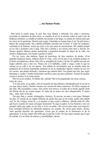 71
... me llaman Paula
Ella tenía el cuello largo, la piel fina muy blanca y delicada. Era rubia y hermosa,
revestido su esqueleto de piel suave, se sentaba al sol en la terraza, sobre el suelo rojo de
baldosas calientes, se soltaba el cabello tan dorado y tan largo, se untaba de cremas para que
los rayos no la quemaran. Quería estar negra. Calentaba su cuerpo bajo el sol. Su piel tersa y
blanca iba enrojeciendo. Sus cabellos brillaban mecidos por la brisa. Y todas las mañanas,
reclinada en la hamaca, nunca me miró a los ojos para no encontrarme. Me odiaba porque
yo no olía a jazmines sino a lejía. Ella olía a jazmín y sus encías eran rojas y frescas, los
dientes iguales, blancas perlas mordiendo a pequeños bocados lo mejor de la vida, con
miedo a indigestarse, con miedo a perder el sabor.
Un ser vacío, una muñeca, figura de porcelana, de ojos muertos, de piedra. «Una
pequeña burguesa tonta», habrías dicho al verla, «sólo sirven para ir de compras porque en
el lecho son apáticas», dirías. Pero ella se arreglaba de noche y de día. El cepillo recorría sus
largos cabellos una y otra vez. Nunca oía si le hablabas, sorda y ciega a todo lo que no
entrara en su vida y en sus gustos. Una planta de invernadero que se aireaba entre las
jardineras de la terraza intentando arrebatar al sol su resplandor. Quería vestirse de sol. Un
ser oscuro, una planta delicada y hermosa que adorna bien. Una planta que hay que regar,
alimentar y cuidar. Costaba demasiado sacrificio para tan poco perfume. Aroma de jazmín,
cremas y aceites. Y no tenía aroma.
Pero tú ya no estabas. Te habías ido, ¿dónde? Me lo he preguntado sin cesar, cientos,
miles de veces.
Y ni una carta, ni un adiós, sólo el recuerdo de días diáfanos alumbrados por el eco de tu
voz que nunca muere. Noches oscuras con susurro de besos amorosos. Te fuiste, aunque no
del todo. Me acompañas a ratos. Aún siento esos brazos, el sudor de tu frente aquella tarde
del último día de un verano lejano. El sudor de tu mano, tus ojos enloquecidos. Y nunca
más... todo, todo se ha ido.
Tus pies iban y venían, intranquilos, furiosos. Te movías, un paso y otro paso. Siempre
tus pies. El sonido de un zapato brillante de punta fina que ya no existe, quién sabe dónde
está. Se fue contigo, como tú, y ni siquiera se han vuelto a fabricar. ¿Dónde estás tú? ¿Por
qué huyes cuando mi mano consigue alcanzarte? Si oigo tu jadeo, la risa burlona y esa voz
siempre sabia que repite en mi sien y aviva su latido: «No sirven para amar esas mujeres.
Esta sociedad artificial ha fabricado muñecas sin sentido. No sirven para amar», decías,
«han querido hacerlas tan ignorantes. Creen que el candor de la hermosura lo da la
ignorancia. Y no hay mujer más bella que la que ha vivido. No hay mejor amante que la que
ha sufrido. Un ser lleno de matices y sensibilidad», decías.
 