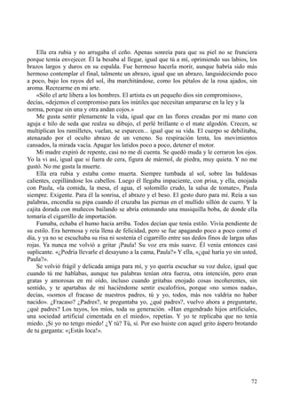 72
Ella era rubia y no arrugaba el ceño. Apenas sonreía para que su piel no se frunciera
porque temía envejecer. Él la besaba al llegar, igual que tú a mí, oprimiendo sus labios, los
brazos largos y duros en su espalda. Fue hermoso hacerla morir, aunque habría sido más
hermoso contemplar el final, talmente un abrazo, igual que un abrazo, languideciendo poco
a poco, bajo los rayos del sol, iba marchitándose, como los pétalos de la rosa ajados, sin
aroma. Recrearme en mi arte.
«Sólo el arte libera a los hombres. El artista es un pequeño dios sin compromisos»,
decías, «dejemos el compromiso para los inútiles que necesitan ampararse en la ley y la
norma, porque sin una y otra andan cojos.»
Me gusta sentir plenamente la vida, igual que en las flores creadas por mi mano con
aguja e hilo de seda que realza su dibujo, el perlé brillante o el mate algodón. Crecen, se
multiplican los ramilletes, vuelan, se esparcen... igual que su vida. El cuerpo se debilitaba,
atenazado por el oculto abrazo de un veneno. Su respiración lenta, los movimientos
cansados, la mirada vacía. Apagar los latidos poco a poco, detener el motor.
Mi madre expiró de repente, casi no me di cuenta. Se quedó muda y le cerraron los ojos.
Yo la vi así, igual que si fuera de cera, figura de mármol, de piedra, muy quieta. Y no me
gustó. No me gusta la muerte.
Ella era rubia y estaba como muerta. Siempre tumbada al sol, sobre las baldosas
calientes, cepillándose los cabellos. Luego él llegaba impaciente, con prisa, y ella, enojada
con Paula, «la comida, la mesa, el agua, el solomillo crudo, la salsa de tomate», Paula
siempre. Exigente. Para él la sonrisa, el abrazo y el beso. El gesto duro para mí. Reía a sus
palabras, encendía su pipa cuando él cruzaba las piernas en el mullido sillón de cuero. Y la
cajita dorada con muñecos bailando se abría entonando una musiquilla boba, de donde ella
tomaría el cigarrillo de importación.
Fumaba, echaba el humo hacia arriba. Todos decían que tenía estilo. Vivía pendiente de
su estilo. Era hermosa y reía llena de felicidad, pero se fue apagando poco a poco como el
día, y ya no se escuchaba su risa ni sostenía el cigarrillo entre sus dedos finos de largas uñas
rojas. Ya nunca me volvió a gritar ¡Paula! Su voz era más suave. Él venía entonces casi
suplicante. «¿Podría llevarle el desayuno a la cama, Paula?» Y ella, «¿qué haría yo sin usted,
Paula?».
Se volvió frágil y delicada amiga para mí, y yo quería escuchar su voz dulce, igual que
cuando tú me hablabas, aunque tus palabras tenían otra fuerza, otra intención, pero eran
gratas y amorosas en mi oído, incluso cuando gritabas enojado cosas incoherentes, sin
sentido, y te apartabas de mí haciéndome sentir escalofríos, porque «no somos nada»,
decías, «somos el fracaso de nuestros padres, tú y yo, todos, más nos valdría no haber
nacido». ¿Fracaso? ¿Padres?, te preguntaba yo, ¿qué padres?, vuelvo ahora a preguntarte,
¿qué padres? Los tuyos, los míos, toda su generación. «Han engendrado hijos artificiales,
una sociedad artificial cimentada en el miedo», repetías. Y yo te replicaba que no tenía
miedo. ¡Si yo no tengo miedo! ¿Y tú? Tú, sí. Por eso huiste con aquel grito áspero brotando
de tu garganta: «¡Estás loca!».
 