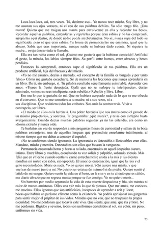 73
Loca-loca-loca, así, tres veces. Tú, decirme eso... Yo nunca tuve miedo. Soy libre, y no
me asustan sus ojos voraces, ni el eco de sus palabras débiles. Yo sólo tengo frío. ¡Una
manta! Quiero que me traigan una manta para envolverme en ella y recordar tus besos.
Recordar aquellas palabras, entenderlas y repetirlas porque eran sabias y no las comprendí,
arroparlas aquí dentro, de donde nadie pueda arrebatármelas. No sé, nunca supe del todo su
significado, pero sé que eran sabias. Tu forma de pronunciarlas me enamora, igual que tu
abrazo. Sabía que eras importante, aunque nadie se hubiera dado cuenta. Ni siquiera tu
madre... oveja descarriada te llamaba.
Ella era tan rubia como el sol. ¡Cuánto me gustaría que la hubieras conocido! Artificial
el gesto, la mirada, los labios siempre fríos. Su perfil entre humos, entre abrazos y besos
perdidos.
Entonces lo comprendí, entonces supe el significado de tus palabras. Ella era un
producto artificial, hija del fracaso y del miedo.
«Yo no me casaré», decías a menudo, «el concepto de la familia es burgués y por tanto
falso.» Cómo me gustaba escucharte. Sé de memoria las lecciones que nunca aprendería en
un libro. De ti, sin embargo, sí. Tu palabra resultaba sencillamente asimilable. Aprender con
amor. «Tienes la frente despejada. Ojalá que no se malogre tu inteligencia», decías
admirado, «mientras seas inteligente, serás rebelde.» Rebelde y libre. Libre.
Eso era lo que te gustaba de mí. Que no hubiera aceptado nada de lo que se me ofrecía
en el convento. Que no me sometiera a tu madre, ni a sus rezos, ni a
sus disciplinas. Que resistiera todos los embates. Nos unía la controversia. Vivir a
contrapelo, ser libres.
«El miedo de ellos es la herencia. Una pobre herencia que nos marca como el ganado de
un mismo propietario», y sonreías. Te preguntaba: ¿qué marca?, y reías con estrépito hasta
avergonzarme. Cuando decías muchas palabras seguidas ya no las entendía, era como un
idioma extraño y nunca oído.
Te burlabas en vez de responder a mis preguntas llenas de curiosidad y salían de tu boca
palabras extranjeras, una de aquellas lenguas que pretendiste enseñarme inútilmente, al
mismo tiempo que me dabas a conocer el español.
«No te conformes siendo ignorante. La ignorancia es detestable.» Detestables eran ellas.
Mandato, miedo y mentira. Detestables son ellos que buscan la venganza.
Permanecía encantada horas y horas a tu lado, encerrados en aquel despacho oscuro,
íntimo. Entre libros y muebles, escuchando tu voz sólida y palpable, soñando, riendo. Más
feliz que en el lecho cuando sentía tu carne estrechamente unida a la mía y tus dientes
mordían mi rostro con rabia, enloquecido. El amor es enajenación, igual que la risa y el
grito incontrolados. Morir es nada. Yo no quiero morir. Sólo quiero una manta, y que
vuelvas de nuevo junto a mí. No quiero ser estatua de mármol ni de piedra. Quiero sentir el
latido de mi sangre. Quiero sentir la vida en el beso, en la risa y en tu aliento que es cálido,
ese diario abrazo que no regresa nunca porque se fue contigo. Yo no quiero morir...
Sin barrotes por medio separando la vida de esta muerte despaciosa y fría, sin mantas ni
calor de manos amistosas. Diles una vez más lo que tú piensas. Que me amas, me conoces,
me enseñas. Ellos ignoran que son artificiales, incapaces de aprender a reír y llorar,
bocas que hablan un parloteo efímero como la existencia. Yo podría aprisionar sus gargantas
para sentir mejor el palpitar de sus vidas. Miradas que no ven, que no traspasan la propia
oscuridad. No me perdonan que todavía esté viva. Que sienta, que ame, que ría y llore. No
me perdonan. Rígidos y severos, todos son uniformes desteñidos al sol, sin color, sin peso,
uniformes sin vida.
 