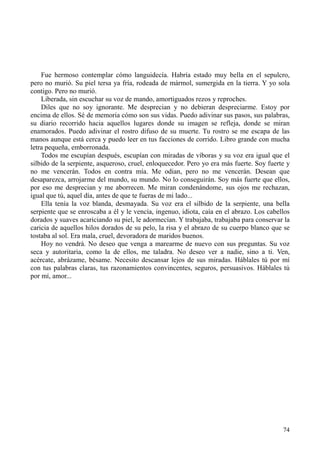 74
Fue hermoso contemplar cómo languidecía. Habría estado muy bella en el sepulcro,
pero no murió. Su piel tersa ya fría, rodeada de mármol, sumergida en la tierra. Y yo sola
contigo. Pero no murió.
Liberada, sin escuchar su voz de mando, amortiguados rezos y reproches.
Diles que no soy ignorante. Me desprecian y no debieran despreciarme. Estoy por
encima de ellos. Sé de memoria cómo son sus vidas. Puedo adivinar sus pasos, sus palabras,
su diario recorrido hacia aquellos lugares donde su imagen se refleja, donde se miran
enamorados. Puedo adivinar el rostro difuso de su muerte. Tu rostro se me escapa de las
manos aunque está cerca y puedo leer en tus facciones de corrido. Libro grande con mucha
letra pequeña, emborronada.
Todos me escupían después, escupían con miradas de víboras y su voz era igual que el
silbido de la serpiente, asqueroso, cruel, enloquecedor. Pero yo era más fuerte. Soy fuerte y
no me vencerán. Todos en contra mía. Me odian, pero no me vencerán. Desean que
desaparezca, arrojarme del mundo, su mundo. No lo conseguirán. Soy más fuerte que ellos,
por eso me desprecian y me aborrecen. Me miran condenándome, sus ojos me rechazan,
igual que tú, aquel día, antes de que te fueras de mi lado...
Ella tenía la voz blanda, desmayada. Su voz era el silbido de la serpiente, una bella
serpiente que se enroscaba a él y le vencía, ingenuo, idiota, caía en el abrazo. Los cabellos
dorados y suaves acariciando su piel, le adormecían. Y trabajaba, trabajaba para conservar la
caricia de aquellos hilos dorados de su pelo, la risa y el abrazo de su cuerpo blanco que se
tostaba al sol. Era mala, cruel, devoradora de maridos buenos.
Hoy no vendrá. No deseo que venga a marearme de nuevo con sus preguntas. Su voz
seca y autoritaria, como la de ellos, me taladra. No deseo ver a nadie, sino a ti. Ven,
acércate, abrázame, bésame. Necesito descansar lejos de sus miradas. Háblales tú por mí
con tus palabras claras, tus razonamientos convincentes, seguros, persuasivos. Háblales tú
por mí, amor...
 