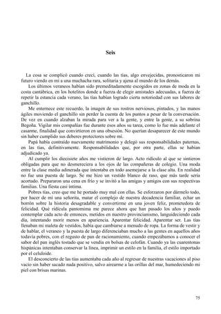 75
Seis
La cosa se complicó cuando crecí, cuando las tías, algo envejecidas, pronosticaron mi
futuro viendo en mí a una muchacha rara, solitaria y ajena al mundo de los demás.
Los últimos veraneos habían sido premeditadamente escogidos en zonas de moda en la
costa cantábrica, en los hotelitos donde a fuerza de elegir amistades adecuadas, a fuerza de
repetir la estancia cada verano, las tías habían logrado cierta notoriedad con sus labores de
ganchillo.
Me enternece este recuerdo, la imagen de sus rostros nerviosos, pintados, y las manos
ágiles moviendo el ganchillo sin perder la cuenta de los puntos a pesar de la conversación.
De vez en cuando alzaban la mirada para ver a la gente, y entre la gente, a su sobrina
Begoña. Vigilar mis compañías fue durante esos años su tarea, como lo fue más adelante el
casarme, finalidad que convirtieron en una obsesión. No querían desaparecer de este mundo
sin haber cumplido sus deberes protectores sobre mí.
Papá había contraído nuevamente matrimonio y delegó sus responsabilidades paternas,
en las tías, definitivamente. Responsabilidades que, por otra parte, ellas se habían
adjudicado ya.
Al cumplir los diecisiete años me vistieron de largo. Acto ridículo al que se sintieron
obligadas para que no desmereciera a los ojos de las compañeras de colegio. Una moda
entre la clase media adinerada que intentaba en todo asemejarse a la clase alta. En realidad
no fue una puesta de largo. Se me hizo un vestido blanco de raso, que más tarde sería
acortado. Prepararon una cena en frío y se invitó a las amigas y amigos con sus respectivas
familias. Una fiesta casi íntima.
Pobres tías, creo que me he portado muy mal con ellas. Se esforzaron por dármelo todo,
por hacer de mí una señorita, matar el complejo de nuestra decadencia familiar, echar un
borrón sobre la historia desagradable y convertirme en una joven feliz, prometedora de
felicidad. Qué ridícula pantomima me parece ahora que han pasado los años y puedo
contemplar cada acto de entonces, metidos en nuestro provincianismo, languideciendo cada
día, intentando morir menos en apariencia. Aparentar felicidad. Aparentar ser. Las tías
llenaban mi maleta de vestidos, había que cambiarse a menudo de ropa. La forma de vestir y
de hablar, el veraneo y la puesta de largo diferenciaban mucho a las gentes en aquellos años
todavía pobres, con el regusto de pan de racionamiento, cuando empezábamos a conocer el
sabor del pan inglés tostado que se vendía en bolsas de celofán. Cuando ya las cuarentonas
hispánicas intentaban conservar la línea, imprimir un estilo en la familia, el estilo importado
por el celuloide.
El desconcierto de las tías aumentaba cada año al regresar de nuestras vacaciones al piso
vacío sin haber sacado nada positivo, salvo airearme a las orillas del mar, humedeciendo mi
piel con brisas marinas.
 