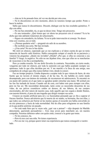 77
—Aún no lo he pensado bien, tal vez me decida por otra cosa.
—Ya lo discutiremos en otro momento, ahora no tenemos tiempo que perder. Ponte a
hacer la maleta.
Sabía que nunca lo discutiríamos. Discutir, dialogar con las tías resultaba quimérico. Y
dije con rabia:
—No me has entendido, tía, es que no deseo irme. Tengo mis proyectos.
—Es una testarudez. ¿Qué tienen que ver ahora tus proyectos con el veraneo? Ya te he
dicho que más adelante trataremos de solucionarlo.
—Sigues sin entenderlo, tía Juliana. Yo no te pido intervención ni consejo. No deseo
irme con vosotras, eso es todo.
—¿Piensas quedarte sola? —preguntó sin salir de su asombro.
—He recibido una carta. Me han invitado.
—¿Una carta? No nos lo has dicho.
Me miró en silencio, esperando que yo me explicara y al darse cuenta de que no tenía
intención de hacerlo saltó histérica. Había conseguido romper el muelle de su paciencia y
vinieron las preguntas: ¿Quién me invitaba? ¿Dónde? ¿Por qué, si ellas no conocían a esa
familia? Y luego, la negativa. No sólo no me dejaban irme, sino que ellas no se marcharían
de vacaciones si no iba a acompañarlas.
Pero yo estaba resuelta. No me dolió llevarles la contraria. Necesitaba, en cierto modo,
vengarme por todo mi silencio, por toda la sumisión con que había aceptado siempre sus
opiniones, todo lo que ellas decidían por mí. Y me marché a la finca de una amiga, una
compañera de colegio que ellas nunca habían visto, donde te conocí.
Fue un tiempo propicio. Estaba dispuesta a aceptar todo lo que viniera de fuera, de otra
fuente que no tuviera el mismo origen, el de las tías. Sí, me hallaba en cierto modo
desamparada, pero con ánimos de reanudar, de recomenzar mi adolescencia. Te encontré en
ese punto del camino en el que tanto se agradece poder estrechar una mano. Mi actitud con
las tías fue tachada de locura. Cuando salí de casa, creí haber roto para siempre con ellas,
pero no fue así. Me necesitaban demasiado, tanto como yo necesitaba desasirme de sus
vidas, de sus polvos cosméticos caídos en desuso, de sus labores, de sus cuerpos
encorsetados, del olor rancio de nuestra casa, todo aquello que nos seguía a donde íbamos,
con nuestra historia, el peso de una tragedia que dirigió siempre sus actos.
Crearon un mundo artificial para mí y se ilusionaban pensando que yo iba a superar el
fracaso familiar. Nunca advirtieron que la muerte de mi madre, su hermana, iba con ellas, y
que todos sus esfuerzos por borrar en las mentes ajenas el recuerdo nos había convertido en
un trío pintoresco y fuera de toda normalidad. Huí de ellas para refugiarme en una familia
en la que podría sentirme sin pasado.
—No está nada bien que te vayas sola, ¿qué van a pensar? —dijo después tía Matilde
dulcemente, queriendo persuadirme—. Eres muy joven para marcharte así, sin nuestra
compañía. Nosotras debemos saber con quién estás, conocer a la gente que tratas.
—Yo les conozco, tía.
—Pero tú eres casi una niña. No tienes experiencia.
—Por eso me voy, porque quiero tener esa experiencia que nunca conseguiré a vuestro
lado.
 
