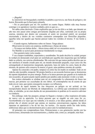 78
—¡Begoña!
Le aterrorizó mi brusquedad y también la palabra experiencia, tan llena de peligros y de
horror. Recuerdo que la besé para calmarla.
—No os preocupéis por mí. Os escribiré en cuanto llegue. Habéis sido muy buenas
conmigo y os agradezco vuestros cuidados, pero es que yo...
No sabía cómo decírselo. Cómo explicarles que yo no era feliz a su lado, que durante un
año tras otro paseé entre amigas previamente elegidas por ellas, sonriendo con su propia
sonrisa, mientras por dentro me consumía al sentir mi juventud estéril, mi juventud
encorsetada y dentro de sus vestidos camineros estampados con florecillas pequeñas,
aquellas telas tan iguales que hacían parecer todos los vestidos el mismo. Y me limité a
decir:
—Cuando regrese, hablaremos sobre mi futuro. Tengo planes.
Observaron mi rostro con sorpresa, temblorosas y llenas de temor.
—Tú nunca nos habías dicho... Ahora tienes edad, tal vez encuentres novio.
Tía Matilde se acercó para pronunciar tímidamente su ruego.
—Nos gustaría tanto verte casada...
Y sus cuerpos temblaban, expectantes y asombradas. No pude decirles la verdad, porque
la verdad era demasiado cruel para ser asimilada por aquellas dos mujercitas que me habían
dado su soltería, sus caricias almidonadas. Me convencí de que nunca podría decirles que no
me satisfacía el mundo creado para mí, un mundo demasiado pequeño, cuyo cerco me iba
estrangulando al mantenerme marginada, ignorante, lejos de todos los seres, hasta de ellas
mismas, de quienes sólo conservo la mueca, el gesto, unas palabras carentes de sentido.
Apenas he conocido a mi padre, tampoco sé cómo fue mi madre en realidad. Todo en mi
vida ha sido inestable, temporal. Mi propia familia es un recuerdo borroso que se desmorona
de repente dejándome un poso amargo. Paula es la única persona que guardo en la maleta de
mis recuerdos, de quien puedo repetir palabra por palabra cada momento vivido a su lado.
Sus rostros alarmados se alzaban ante mí sin comprender la vehemencia de frases tan
nuevas, por primera vez escuchadas de mis labios. Al contemplarlas me di cuenta de que
todo era en vano, que jamás conseguiría escapar a su influencia.
A partir de aquel instante las tías intuyeron un peligro en mi actitud, en los
insospechados deseos de libertad, de independencia. La sobrina que consideraron siempre
niña, se rebelaba, ya no eran dueñas de sus pensamientos ni podrían en lo sucesivo adivinar
su conducta.
Sin embargo, todo fue pasajero, porque tú llegaste a tiempo y ellas respiraron aliviadas
de nuevo con tu aparición. La única persona que se engañó en este caso fui yo.
Acostumbrada a la vejez que me rodeaba, a lo arcaico, a las ideas quietas, admiré desde el
primer día el aliento juvenil que ponías en nuestras conversaciones jugosas, las ideas
opuestas en apariencia a las de las tías, las teorías... En nuestra unión fue todo teoría,
ambiciosas ideas que se desmoronaron poco a poco ante la realidad prosaica.
Al principio nos comprendimos bien. Pertenecíamos a esa generación nacida con las
restricciones, alimentada con racionamientos, y habías sido, como yo, arropado, más bien
 