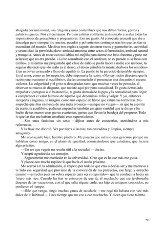 79
ahogado por una moral, una religión y unas costumbres que nos daban forma, gestos y
palabras iguales. Nos entendíamos. Pero no estabas conforme ni dispuesto a acatar todas las
imposiciones de preceptores y progenitores. Eso me gustó. Al conocerte presentí que iba a
descolgar para siempre los rancios, pesados y polvorientos cortinajes tras los que las tías se
escondían del mundo. Me diste tres reglas a seguir: desterrar rezos y gazmoñerías, actividad
y sexualidad, la permitida claro: amistad amorosa entre sexos diferenciados, amistad natural
y tranquila. Antes de rozar con tus labios mi mejilla para darme ese beso fraterno y puro me
aclaraste que no era pecado. «Lo he consultado con el confesor, no es pecado si se besa con
cariño», y mientras me preguntaba qué clase de daño se podía hacer a nadie con un beso, tú
seguías diciendo que «lo malo es el deseo, el deseo enturbia la mente, desboca los sentidos».
Eras un joven avanzado y lleno de equilibrio. La pasión te ha parecido detestable siempre.
En el amor, como en los negocios, debe imponerse la razón. «No hay mejor directora que la
razón para mantener el equilibrio», decías contrariado al presenciar una discusión o escena
violenta. La vulgaridad y el grito te desagradan tanto que muchas veces he pensado, al
observar tu mueca de disgusto, que naciste aquí por pura casualidad. Te gusta demasiado
empuñar el paraguas o el bastoncillo, te gusta demasiado la pipa y la comodidad para llegar
a comprender el valor humano de aquello que denominas zafio y vulgar. Y yo, entonces
inexperta e ingenua, te imaginé como una especie de héroe que calma las tormentas. No
sospeché que ibas en busca de una meta prosaica —aunque no vulgar—, ni que tu espíritu
de acero, tu equilibrio, pudieran engendrar también esa gran vanidad que te dirige y ha
hecho de tus manos unas garras avarientas, garras que llevan la bandeja del progreso. Todo
lo que las tías me habían enseñado eran supersticiones.
—Son unas fanáticas sin sexo —dijiste antes de conocerlas, ateniéndote a mis
referencias.
Y la frase me divirtió. Ver por tierra a las tías, tan estiraditas y limpias, siempre
arrogantes.
Me aconsejaste bien, hombre práctico. Me pareció que incluso eras generoso porque me
hablabas como amigo, en el plano de igualdad, aconsejándome que estudiase, que hiciera
algo práctico.
—Un ser que vegeta no resulta útil a la sociedad —decías.
Y acepté agradecida tus consejos.
—Seguramente me matricule en la universidad. Creo que es lo que más me gusta.
Y planeé con mucha rapidez lo que haría el otoño próximo.
Me acercó a ti la admiración, el respeto por todo lo que eras o decías ser y me mantuvo a
tu lado esa seguridad que proviene de la convicción de tus proyectos, ese largo y estrecho
camino —estrecho pues no sobra espacio para ser compartido— que te conduciría hacia un
futuro más rico. Cuando las tías se enteraron de que tú, el muchacho que me telefoneaba
después de las vacaciones, con el que salía alguna tarde, era hijo de antiguos conocidos, no
perdieron el tiempo.
—Dile que venga, tengo muchas ganas de saludarle —me rogó tía Juliana con voz más
dulce de lo habitual—. Hace tiempo que no veo a ese muchacho. Y dicen que tiene talento.
 