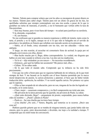 80
Talento. Talento para comprar solares que con los años se encargaron de poner dinero en
tus manos. Talento para saber elegir. Talento para reír un chiste sin gracia de las tías, las
apolilladas señoritas que siempre contemplaste con una risa oculta, a pesar de lo que te
gustaban sus tartas de manzana, el ponche, y ese té humeante que vertían sobre la taza de
fina porcelana.
—Son muy buenas, pero viven fuera del tiempo —te aclaré para justificar su cursilería.
Y tú, distraído, respondiste:
—Sí, son buenas.
No me confesaste que te gustaba su manera respetuosa y afable de tratarte, tanto como la
tarta, el ponche y su té inglés, aunque no sé si lo que más te halagaba era el servido de
porcelana y las palabras en francés que soltaban con marcado acento en tu presencia.
—Sabes, en el fondo, estoy encantado con tus tías, son tan educadas —dirías más
adelante.
Y luego, en otra ocasión, al escuchar mi comentario lleno de acritud, la queja por mi
obligada convivencia con ellas, dijiste:
—Han hecho mucho por ti, Bego, debes corresponderles. La verdad, me disgusta que
hables en este tono cuando te refieres a tus tías. Las dos son tus madrecitas.
—Ya lo sé —dije mirándote ya con rencor—. No necesitas recordármelo.
—Entonces, ¿por qué les hablas tan secamente? Me parece mal, ellas...
—Cállate. Tú no sabes nada.
—Sé lo que todo el mundo sabe. Comprendo que tu infancia no ha sido feliz
precisamente...
Creo que me eché a llorar para que no siguieras hablando de mi infancia, de la que traté
siempre de huir. Y me besaste en la mejilla con el beso fraterno permitido por la nueva
moral desprovista de pasión, la caricia protectora y paternal, el beso que de haber tenido
traducción diría: «pobrecita, ha sufrido». Y no resistí aquella caricia. Por primera vez quise
que lo supieras.
—Ellas se han ocupado de mi educación, pero no son, ninguna de las dos ha logrado ser
mi madre, ni lo serán nunca.
—Claro, mujer —susurraste comprensivo, y tu fácil comprensión me irritó aún más.
—Me privaron de la única persona que he querido, me privaron de Paula. La odian.
—¿Qué estás diciendo, Bego? —preguntaste de pronto, sorprendido, pues nunca habías
oído ese nombre—. ¿Paula? ¿Quién es Paula?
—Paula es... fue una chacha que tuvimos hace tiempo.
—¡Una chacha! ¿No será...? Vamos, Begoña, qué tonterías se te ocurren. ¡Decir una
cosa así!
Hubiera querido gritarte que no se trataba de ninguna tontería, que jamás había sido tan
sincera, pero tu gesto, entre desconcertado y divertido, me trajo a la realidad a tiempo. Y
comprendí que era inútil tratar de convencerte.
 