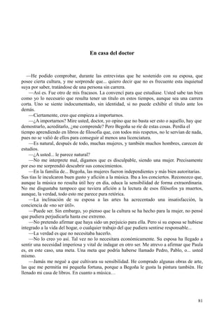 81
En casa del doctor
—He podido comprobar, durante las entrevistas que he sostenido con su esposa, que
posee cierta cultura, y me sorprende que... quiero decir que no es frecuente esta inquietud
suya por saber, tratándose de una persona sin carrera.
—Así es. Fue otro de mis fracasos. La convencí para que estudiase. Usted sabe tan bien
como yo lo necesario que resulta tener un título en estos tiempos, aunque sea una carrera
corta. Uno se siente indocumentado, sin identidad, si no puede exhibir el título ante los
demás.
—Ciertamente, creo que empieza a importarnos.
—¿A importarnos? Mire usted, doctor, yo opino que no basta ser esto o aquello, hay que
demostrarlo, acreditarlo, ¿me comprende? Pero Begoña se ríe de estas cosas. Perdía el
tiempo aprendiendo en libros de filosofía que, con todos mis respetos, no le servían de nada,
pues no se valió de ellos para conseguir al menos una licenciatura.
—Es natural, después de todo, muchas mujeres, y también muchos hombres, carecen de
estudios.
—¿A usted... le parece natural?
—No me interprete mal, digamos que es disculpable, siendo una mujer. Precisamente
por eso me sorprendió descubrir sus conocimientos.
—En la familia de... Begoña, las mujeres fueron independientes y más bien autoritarias.
Sus tías le inculcaron buen gusto y afición a la música. Iba a los conciertos. Reconozco que,
aunque la música no resulta útil hoy en día, educa la sensibilidad de forma extraordinaria.
No me disgustaba tampoco que tuviera afición a la lectura de esos filósofos ya muertos,
aunque, la verdad, todo esto me parece pura retórica.
—La inclinación de su esposa a las artes ha acrecentado una insatisfacción, la
conciencia de «no ser útil».
—Puede ser. Sin embargo, yo pienso que la cultura se ha hecho para la mujer, no pensé
que pudiera perjudicarla hasta ese extremo.
—No pretendo afirmar que haya sido un perjuicio para ella. Pero si su esposa se hubiese
integrado a la vida del hogar, o cualquier trabajo del que pudiera sentirse responsable...
—La verdad es que no necesitaba hacerlo.
—No lo creo yo así. Tal vez no lo necesitara económicamente. Su esposa ha llegado a
sentir una necesidad imperiosa y vital de indagar en otro ser. Me atrevo a afirmar que Paula
es, en este caso, una meta. Una meta que podría haberse llamado Pedro, Pablo, o... usted
mismo.
—Jamás me negué a que cultivara su sensibilidad. He comprado algunas obras de arte,
las que me permitía mi pequeña fortuna, porque a Begoña le gusta la pintura también. He
llenado mi casa de libros. En cuanto a música…
 