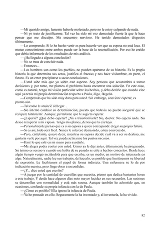 82
—Mi querido amigo, lamento haberle molestado, pero no le estoy culpando de nada.
—Ni yo trato de justificarme. Tal vez ha sido mi voz demasiado fuerte la que le hace
pensar que me disculpo. Me encuentro nervioso. He tenido demasiados disgustos
últimamente.
—Lo comprendo. Si le he hecho venir es para hacerle ver que su esposa no está loca. El
mutuo conocimiento entre ambos puede ser la base de la reconciliación. Por eso he creído
que debía informarle de los resultados de mis análisis.
—¿Ha llegado a alguna conclusión?
—No se trata de concluir nada.
—Entonces...
—Los hombres son como los pueblos, no pueden apartarse de su historia. Es la propia
historia la que determina sus actos, justifica el fracaso y nos hace vislumbrar, en parte, el
futuro. Es un error precipitarse a sacar conclusiones.
—Usted sabe más que yo sobre este aspecto. Soy persona que acostumbra a tomar
decisiones y, por tanto, me planteo el problema hasta encontrar una solución. En este caso,
como es natural, tengo mi visión particular sobre los hechos, y debo decirle que cuando vine
aquí ya tenía mi propia determinación respecto a Paula, digo, Begoña.
—Comprendo que ha sido muy duro para usted. Sin embargo, conviene esperar, es
pronto aún.
—Tal como le anuncié al llegar...
—No intento cambiar su determinación, puesto que todavía no puedo asegurar que se
recupere totalmente. Aunque, permítame que le sugiera esperar.
—¿Esperar? ¿Qué debo esperar? ¿Va a transformarla? No, doctor. No espero nada. No
deseo recuperar a mi esposa. Tengo mis planes, de los que la excluyo.
—Personalmente pienso que es a su esposa a quien corresponde elegir su propio futuro.
—Si es así, todo será fácil. Nunca le interesé demasiado, estoy convencido.
—Pero, entretanto, quiero decir, mientras su esposa decide cuál va a ser su destino, me
gustaría verle por aquí. Tal vez pueda aclararme los puntos oscuros.
—Haré lo que esté en mi mano para ayudarle.
—Me alegra poder contar con usted. Como ya le dije antes, últimamente ha progresado.
Su ánimo es sereno y cuando me habla de su pasado se ciñe a hechos concretos. Desde hace
algún tiempo vengo incitándola para que escriba, es un medio, un motivo de interesarla en
algo. Naturalmente, nadie lee sus trabajos, de hacerlo, es posible que limitásemos su libertad
de expresión. Le facilitamos el papel de forma indirecta. Una enfermera se lo da por
indicación nuestra, pero finge obrar a escondidas.
—¿Y... dice usted que escribe?
—A juzgar por la cantidad de cuartillas que necesita, pienso que dedica bastantes horas
a este trabajo. Y desde hace algunos días noto mayor lucidez en sus recuerdos. Las sesiones
se desarrollan con normalidad y está más serena. Aunque también he advertido que, en
ocasiones, confunde su propia infancia con la de Paula.
—¿Cómo es posible? Ella ignora la infancia de Paula.
—Ya he pensado en ello. Seguramente la ha inventado y, al inventarla, la ha vivido.
 