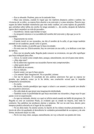 83
—Eso es absurdo. Perdone, pero no lo entiendo bien.
—Hace una semana, cuando le rogué que me repitiera despacio, palmo a palmo, las
vivencias de su niñez, su esposa hizo alusión a un convento y a unas monjitas. Parecía muy
segura de haber bordado mantelerías que más tarde vendían, así como tapetes de ganchillo
que estiraban sobre tablas de corcho (lo tengo anotado) «... de corcho, después de bañarlos
(quiso decir mojarlos) en cola de pescado».
—Asombroso. Jamás supo bordar ni tejer.
—Le pregunté entonces si se acordaba del nombre del convento y dijo que ya no lo
recordaba.
—Seguramente no existe.
—Cuando insistí en sus recuerdos, me dio el nombre de la calle, el que tengo también
anotado en mi cuaderno; puede verlo si quiere.
—De todos modos, es posible que lo haya inventado.
—En este caso no. Efectivamente, hay un convento en esa calle, y se dedican a este tipo
de labores.
—Pero eso no prueba nada. Begoña pudo conocer su existencia, sin que ello signifique
que haya trabajado para ellas.
—Así es. Lo anoté como simple dato, aunque, naturalmente, me sirvió para estar alerta.
—¿Hay algo más?
—En la entrevista siguiente sus recuerdos fueron más comprometidos.
—¿Qué quiere decir?
—Me habló de un amante.
—Eso es ridículo.
—Sonríe usted, veo que le hace gracia.
—¡Un amante! Qué imaginación. No es posible, créame.
—Así me lo pareció. El resultado de mis análisis anteriores fue que su esposa no
gozaba, que padecía, como ya le he dicho, una coartación sexual que le impedía
comportarse normalmente.
—Es cierto.
—De hecho, resulta paradójico que saque a relucir a un amante y recuerde con detalle
sus encuentros amorosos.
—No cabe duda de que posee una imaginación desbordada.
—También existe la posibilidad de que haya mezclado sus recuerdos y haga suyo lo que
jamás vivió ni experimentó.
—Lo que no entiendo, doctor, es a qué se refería usted cuando me habló de progresos. Si
Begoña se cree en ocasiones Paula, es evidente que su estado no mejora, sino todo lo
contrario. Sus palabras me producen alarma y sorpresa. Tal vez no esté loca, doctor, pero
tampoco podría colocarla en el lugar de los cuerdos.
—Yo no diría tanto. Su ánimo sereno, la ilación de los relatos resultan prometedores. A
través de ellos irá quedando al descubierto la verdadera personalidad de su esposa y, de esta
forma, encauzará mejor su vida.
—No lo veo muy claro, aunque, naturalmente, no voy a discutir sus puntos de vista.
 