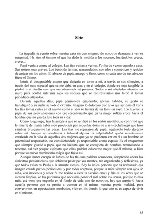 85
Siete
La tragedia se cernió sobre nuestra casa sin que ninguno de nosotros alcanzara a ver su
magnitud. Ha sido el tiempo el que ha dado la medida a los sucesos, haciéndolos crecer,
crecer...
Papá venía a verme al colegio. Las tías venían a verme. Yo iba de vez en cuando a casa.
Sus rostros eran graves. Los besos de las tías, acaramelados, con olor a cosméticos y residuo
de azúcar en los labios. El abrazo de papá, amargo y fiero, como si cada uno de sus abrazos
fuese el último.
Intuía el desagradable asunto que aleteaba en torno a mí, a través de sus silencios, a
través del trato especial que se me daba en casa y en el colegio, donde era más tangible la
piedad o el desdén con que era observada mi persona. Todos a mi alrededor alzando un
muro para ocultar ante mis ojos los sucesos que se me revelarían más tarde al tomar
periódicos atrasados.
Durante aquellos días, papá permanecía enajenado, apenas hablaba, su gesto se
transfiguró y su andar se volvió extraño. Imagino lo doloroso que tuvo que ser para él ver a
las tías tomar cartas en el asunto como si sólo se tratara de un familiar suyo. Excluyeron a
papá de sus preocupaciones con ese resentimiento que en la mujer soltera crece hacia el
hombre que no guarda luto toda su vida.
Como luego supe, tras la autopsia que se verificó en los restos mortales, se confirmó que
la muerte de mamá había sido producida por pequeñas dosis de arsénico, hallazgo que hizo
cambiar bruscamente las cosas. Las tías me separaron de papá, negándole todo derecho
sobre mí. Aunque no acudieron a tribunal alguno, la culpabilidad quedó secretamente
enraizada en la vida de aquellas dos mujeres, que ya no pudieron ver en él a un hombre de
paternidad responsable, no considerándole ya responsable como esposo. Es el resquemor
que siempre guardé a papá, que no luchara, que se encogiera de hombros renunciando a
tenerme, tal vez porque estimara que ellas podrían educarme mejor que él mismo, o bien
porque su nuevo matrimonio exigía que fuese así.
Aunque nunca escapó de labios de las tías una palabra acusadora, comprendo ahora los
siniestros pensamientos que debieron pasar por sus mentes, tan organizadas y reflexivas, ya
que todos veían en Paula a la amante asesina. Soy la única persona que ha rechazado esa
imagen creada por los periodistas, y por todos aceptada, porque la miré siempre con ojos de
niña, con inocencia y amor. Y me resisto a creer la versión cruel y fría de los seres que se
sienten limpios, de los puritanos que necesitan poner el mal sobre los demás, porque lo más
ruin, ese poso que engorda en el fondo de cada uno de nosotros, hay que arrojarlo hacia
aquella persona que se presta a quemar en sí misma nuestra propia maldad, para
convertirnos en espectadores morbosos, vivir en los demás lo que uno no es capaz de vivir
en sí mismo.
 