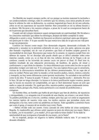 86
Tía Matilde me inspiró siempre cariño, tal vez porque su instinto maternal la inclinaba a
ser condescendiente conmigo, todo lo contrario que tía Juliana, cuya única prueba de amor
hacia la sobrina ha sido su dedicación, su continua inquietud por hacer de mí una señorita,
cifrar en mí sus esperanzas de sucesión familiar. Han consumido en mí su última ilusión y
su dinero. Me llevaron a los mejores colegios, a pesar de lo cual no consiguieron hacer de
mí la persona que deseaban fuera.
Cuando salí del colegio intentaron seguir enriqueciendo mi espiritualidad. Me llevaban a
los conciertos matinales que daban los domingos, después de haber cumplido la santa
obligación a asistir a misa. También me buscaron un director espiritual «para que dirigiera
mis pasos por la vida». Y lo que sucedió fue que nunca tuve idea de lo que era esa vida para
la que me prepararon.
Confieso mi fracaso como mujer. Eres demasiado elegante, demasiado civilizado. Tu
educación y sensatez no te permiten echármelo en cara y, por otra parte, aprecias ese gran
don llamado virginidad, eso de «ser el primero» que hace al hombre aceptar gustoso la
incomodidad de desvirgar. Reconozco que nunca fui tu amante, ni siquiera cumplí bien mis
deberes de esposa. En mi disculpa sólo puedo añadir que es difícil entender sobre estas
materias cuando, como yo, se es hija de dos tías solteras devotas de la Virgen y de un
confesor, cuando se ha recorrido un camino vacío sin prever el final. El final eras tú,
también resultado de una educación provinciana, de hambres, de guerra, de misal y
confesionario y «qué dirán los demás». La única diferencia que existe entre los dos es que tú
pretendías romper con todo eso. Y lo conseguiste. Fue una ruptura brusca que te arrastraría,
víctima de la efervescencia triunfalista de los últimos promocionados. Yo no supe dar el
paso, la verdad. Pienso que entre tu mundo y el de nuestros padres, rancio, místico, estrecho
y tranquilo, no hay tantas diferencias como quisiste inculcarme. Tu sociedad es tan artificial
como la de ellos. Y nunca la acepté. Y deseo —lo deseé aquella noche— destruirla. Por eso
lo hice. Sé que no tengo disculpa. La locura es la única justificación según vosotros, puesto
que la locura no necesita ser comprendida, así que es fácil denominar locura un acto que
nadie es capaz de entender. Tú, igual que ellos, nuestros padres, seguías condenando íntima
mente a Paula, porque ella, Paula, nunca perteneció a ese mundo de prohibiciones y
cortapisas.
Un hombre libre, un hombre que habla de privilegios que han de abolirse, de injusticias
y desigualdades, y se atraganta con el recuerdo de una chacha, un crimen y un amor ilícito.
Tu palabra preferida era evolución, cambiar, romper, pero hay que ver cómo te engatusaron
los rancios tapices de nuestra vieja casa, los moños canosos que prestaban cierto aire
distinguido a las tías, tanto como sus palabritas en francés. Todo agradable y armónico hasta
que sonó el gong, el mazazo de un nombre muy corto: Paula.
—Debes olvidar todo ese asunto. Estoy cansado de oírte hablar de cosas semejantes,
Begoña. Es inadmisible que afirmes sentir siquiera un poco de afecto por esa mujer. Mató a
tu madre, ¿no lo recuerdas?, ¡a tu madre! ¿O es que todavía tienes dudas? Te he dado la
oportunidad de que averiguaras el pasado de esa mujer, ¿no te basta?
No te respondí, porque mi negativa te habría ofendido todavía más. Y yo nunca he
deseado ofenderte.
 
