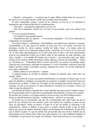 87
—Begoña —proseguiste—, es preciso que lo sepas. Debes olvidar todos los sucesos. Y,
por favor, no se te ocurra decirle a nadie que tu madre murió asesinada.
Te miré sorprendida, porque a pesar de tus esfuerzos el tono de tu voz delataba la
indignación que te había producido mi comportamiento.
—¿Por qué? —te pregunté simplemente, casi sin voz.
—Aún me lo preguntas. Decirlo así, sin más, en una reunión, ¿qué van a pensar esas
gentes?
Y yo me encogí de hombros.
—¿Te importa lo que puedan pensar?
—Naturalmente que me importa. —Y me miraste indignado—. Por favor, esfuérzate en
comportarte con normalidad.
Tu actitud empezó a molestarme. «Normalidad», una palabra que repetirías a menudo.
«Normalidad» es lo que hacen los demás: el amor una vez a la semana, excursión los
domingos, lavado de coche, engrase, cambio de bujías, besar a la esposa antes de
despedirse, comer en el restaurante alguna noche, vacaciones en la costa o en la sierra una
vez al año, pedir anticipadamente en el Club pista para el tenis a una hora determinada,
reservar con antelación la plaza en el hotel, saber lo que haremos en cada momento, una
vida a medida —a la medida del tiempo que vivimos—, una hora para cada acto. Beber
whisky en los cócteles, hablar de política, modas, deportes, chismes de actualidad... —Paula
no. Asesinato no—. Normalidad. Hacer el amor una noche a la semana, los sábados mejor.
Todo previsto, proyectado, estudiado de antemano. Y a eso le llamabas «realizarse fuera del
ámbito familiar, romper costumbres arcaicas, amplitud de miras». Sí, tuviste amplitud de
miras para comprender.
—Debes acabar con esa obsesión —repetías.
Y luchaste porque yo olvidara la tragedia, olvidara mi infancia, pero sobre todo, ese
nombre: Paula.
Al darte cuenta de lo poco que podría beneficiamos su recuerdo, al advertir que yo era
capaz de defender a cualquier ser marginado sin conocerle, la palabra anormalidad salía con
frecuencia de tus labios. Y Paula fue creciendo, ha ido tomando forma desde entonces, vive
conmigo, sin que yo lo quisiera, sin que alimentara el recuerdo de su imagen, volvía a mí
cada vez que me alejaba de ti.
Las historias de Paula, el apretón de su mano húmeda, los paseos por la ciudad en busca
de un buzón donde echar la carta hacia un destinatario desconocido, en busca de la sombra
de un árbol, de un banco en el parque donde la tierra era seca y las flores habían muerto,
tienen un sentido hermoso y necesito —también ahora— asirme a ese recuerdo.
El tiempo me ha convencido, más que las averiguaciones que logré hacer, de que el
móvil de sus crímenes fue una cuestión social, una especie de venganza, el grito de una
clase sin privilegios. Desde su puesto, el lugar en el que los demás la colocaron, el de
sometimiento, silencio y trabajo, al que nunca se resignó, destino contra el que no pudo
luchar por carecer de medios, intentaba zafarse con desesperación, inútilmente. Sé muy bien
que es difícil escapar a lo que los demás han proyectado para uno mismo. Saberlo me ha
atormentado en los últimos años. Saber que nada respecto a mi vida cambiaría, hundida en
la fatalidad, a la que nunca me resigné, sin embargo. Traté de parecerme a ti, a tus amigos.
 