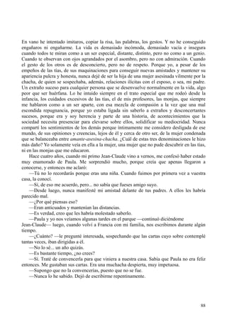 88
En vano he intentado imitaros, copiar la risa, las palabras, los gestos. Y no he conseguido
engañaros ni engañarme. La vida es demasiado incómoda, demasiado vacía e insegura
cuando todos te miran como a un ser especial, distante, distinto, pero no como a un genio.
Cuando te observan con ojos agrandados por el asombro, pero no con admiración. Cuando
el gesto de los otros es de desconcierto, pero no de respeto. Porque yo, a pesar de los
empeños de las tías, de sus maquinaciones para conseguir nuevas amistades y mantener su
apariencia pulcra y honesta, nunca dejé de ser la hija de una mujer asesinada vilmente por la
chacha, de quien se sospechaba, además, relaciones ilícitas con el esposo, o sea, mi padre.
Un extraño suceso para cualquier persona que se desenvuelve normalmente en la vida, algo
peor que ser huérfana. Lo he intuido siempre en el trato especial que me rodeó desde la
infancia, los cuidados excesivos de las tías, el de mis profesores, las monjas, que siempre
me hablaron como a un ser aparte, con esa mezcla de compasión a la vez que una mal
escondida repugnancia, porque yo estaba ligada sin saberlo a extraños y desconcertantes
sucesos, porque era y soy herencia y parte de una historia, de acontecimientos que la
sociedad necesita presenciar para elevarse sobre ellos, solidificar su mediocridad. Nunca
compartí los sentimientos de los demás porque íntimamente me considero desligada de ese
mundo, de sus opiniones y creencias, lejos de él y cerca de otro ser, de la mujer condenada
que se balanceaba entre amante-asesina-chacha. ¿Cuál de estas tres denominaciones le hizo
más daño? Yo solamente veía en ella a la mujer, una mujer que no pude descubrir en las tías,
ni en las monjas que me educaron.
Hace cuatro años, cuando mi primo Jean-Claude vino a vernos, me confesó haber estado
muy enamorado de Paula. Me sorprendió mucho, porque creía que apenas llegaron a
conocerse, y entonces me aclaró:
—Tú no lo recordarás porque eras una niña. Cuando fuimos por primera vez a vuestra
casa, la conocí.
—Sí, de eso me acuerdo, pero... no sabía que fueses amigo suyo.
—Desde luego, nunca manifesté mi amistad delante de tus padres. A ellos les habría
parecido mal.
—¿Por qué piensas eso?
—Eran anticuados y mantenían las distancias.
—Es verdad, creo que les habría molestado saberlo.
—Paula y yo nos veíamos algunas tardes en el parque —continuó diciéndome
Jean-Claude— luego, cuando volví a Francia con mi familia, nos escribimos durante algún
tiempo.
—¿Cuánto? —le pregunté interesada, sospechando que las cartas cuyo sobre contemplé
tantas veces, iban dirigidas a él.
—No lo sé... un año quizás.
—Es bastante tiempo, ¿no crees?
—Sí. Traté de convencerla para que viniera a nuestra casa. Sabía que Paula no era feliz
entonces. Me gustaban sus cartas. Era una muchacha despierta, muy impetuosa.
—Supongo que no la convencerías, puesto que no se fue.
—Nunca lo he sabido. Dejó de escribirme repentinamente.
 