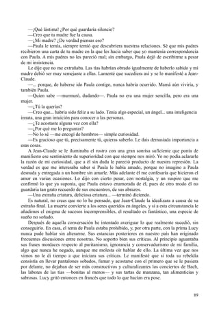 89
—¡Qué lástima! ¿Por qué guardaría silencio?
—Creo que tu madre fue la causa.
—¿Mi madre? ¿De verdad piensas eso?
—Paula le temía, siempre temió que descubriera nuestras relaciones. Sé que mis padres
recibieron una carta de tu madre en la que les hacía saber que yo mantenía correspondencia
con Paula. A mis padres no les pareció mal; sin embargo, Paula dejó de escribirme a pesar
de mi insistencia.
Le dije que no me extrañaba. Las tías habrían obrado igualmente de haberlo sabido y mi
madre debió ser muy semejante a ellas. Lamenté que sucediera así y se lo manifesté a Jean-
Claude.
—... porque, de haberse ido Paula contigo, nunca habría ocurrido. Mamá aún viviría, y
también Paula.
—Quien sabe —murmuró, dudando—. Paula no era una mujer sencilla, pero era una
mujer.
—¿Tú la querías?
—Creo que... habría sido feliz a su lado. Tenía algo especial, un ángel... una inteligencia
innata, una gran intuición para conocer a las personas.
—¿Te acostaste alguna vez con ella?
—¿Por qué me lo preguntas?
—No lo sé —me encogí de hombros— simple curiosidad.
—Es gracioso que tú, precisamente tú, quieras saberlo. Le dais demasiada importancia a
esas cosas.
A Jean-Claude se le iluminaba el rostro con una gran sonrisa suficiente que ponía de
manifiesto ese sentimiento de superioridad con que siempre nos miró. Yo no podía aclararle
la razón de mi curiosidad, que a él sin duda le pareció producto de nuestra represión. La
verdad es que me interesaba saber si Paula le había amado, porque no imagino a Paula
desnuda y entregada a un hombre sin amarle. Más adelante él me confesaría que hicieron el
amor en varias ocasiones. Lo dijo con cierto pesar, con nostalgia, y un suspiro que me
confirmó lo que ya suponía, que Paula estuvo enamorada de él, pues de otro modo él no
guardaría tan grato recuerdo de sus encuentros, de sus abrazos.
—Una extraña criatura, deliciosa criatura... —terminó diciendo.
Es natural, no creas que no lo he pensado, que Jean-Claude la idealizara a causa de su
extraño final. La muerte convierte a los seres queridos en ángeles, y si a esta circunstancia le
añadimos el enigma de sucesos incomprensibles, el resultado es fantástico, una especie de
sueño no soñado.
Después de aquella conversación he intentado averiguar lo que realmente sucedió, sin
conseguirlo. En casa, el tema de Paula estaba prohibido, y, por otra parte, con la prima Lucy
nunca pude hablar sin alterarme. Sus estancias posteriores en nuestro país han originado
frecuentes discusiones entre nosotras. No soporto bien sus críticas. Al principio aguantaba
sus frases mordaces respecto al puritanismo, ignorancia y conservadurismo de mi familia,
algo que nunca he negado, aunque me molesta oír hablar de ello. La última vez que nos
vimos no le di tiempo a que iniciara sus críticas. Le manifesté que si toda su rebeldía
consistía en llevar pantalones sobados, fumar y acostarse con el primero que se le pusiera
por delante, no dejaban de ser más constructivos y culturalizantes los conciertos de Bach,
las labores de las tías —bonitas al menos— y sus tartas de manzana, tan alimenticias y
sabrosas. Lucy gritó entonces en francés que todo lo que hacían era pose.
 