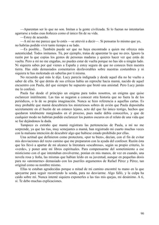 90
—Aparentan ser lo que no son. Imitan a la gente civilizada. Si lo fueran no intentarían
agarrarse a todas esas ñoñeces como el único fin de su vida.
—Estoy de acuerdo.
—A mí no me parece que lo estés —se atrevió a decir—. Si pensaras lo mismo que yo,
no habrías podido vivir tanto tiempo a su lado.
—Es posible... También puede ser que no haya encontrado a quien me ofrezca más
autenticidad. Todos imitamos. Tú, por ejemplo, tratas de aparentar lo que no eres. Ignoro la
razón por la que copias los gestos de personas maduras y quieres hacer ver que estás de
vuelta. Pero a mí no me engañas, no puedes estar de vuelta porque no has ido a ningún lado.
Ni siquiera sabes por qué vienes a España y estoy segura de que no conoces bien nuestra
tierra. Has oído demasiados comentarios desfavorables sobre nuestras costumbres y ni
siquiera te has molestado en saberlas por ti misma.
No recuerdo qué más le dije. Lucy parecía indignada y desde aquel día no he vuelto a
saber de ella. Sé que detrás de sus críticas había un reproche hacia mamá, nacido de aquel
encuentro con Paula, del que siempre he supuesto que brotó una amistad. Pero Lucy jamás
me lo confesó.
Paula fue desde el principio un enigma para todos nosotros, un enigma que quise
esclarecer inútilmente. Las tías se negaron a conocer otra historia que no fuera la de los
periódicos, o la de su propia imaginación. Nunca se hizo referencia a aquellas cartas. Es
muy probable que mamá descubriera los misteriosos sobres de avión que Paula depositaba
secretamente en el buzón de un estanco lejano, acto del que fui único testigo, hechos que
quedaron totalmente marginados en el proceso, pues nadie debía conocerlos, y que de
cualquier modo no habrían podido esclarecer los puntos oscuros en el relato de una vida que
se fue dejándonos la duda.
Tampoco es extraño que mamá registrara las pertenencias de Paula, a mí no me
sorprende, ya que las tías, muy semejantes a mamá, han registrado mi cuarto muchas veces
con la malsana intención de descubrir algo que hubiese estado prohibido por ellas.
Una actitud que definieron como protectora, «por tu bien», decían, con el fin de evitar
mis desviaciones del recto camino que me prepararon con la ayuda del confesor. Razón ésta
que les llevó a apartar de mi alcance la literatura «escabrosa», según su propio criterio, lo
«verde», y poner ante mí libros espirituales. Para compensarme del sometimiento a ese
misticismo con el que intentaban envolverme, ponían en mis manos, de vez en cuando, una
novela rosa y ñoña, las mismas que habían leído en su juventud, aunque en pequeñas dosis
para no «atontarme» demasiado con los pueriles argumentos de Rafael Pérez y Pérez, tan
original como su nombre mismo.
Ellas te estaban agradecidas porque a mitad de mi camino encontré tu mano en la que
apoyarme para seguir recorriendo la senda, para no desviarme. Algo falló, y la culpa ha
caído sobre mí. Nunca intenté siquiera exponerles a las tías mis quejas, mi desánimo. A ti,
sí. Te debo muchas explicaciones.
 
