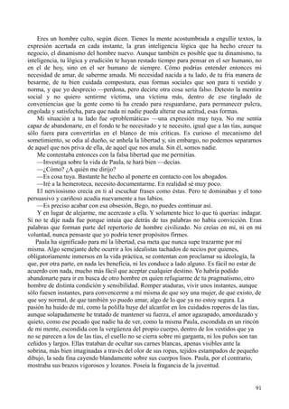 91
Eres un hombre culto, según dicen. Tienes la mente acostumbrada a engullir textos, la
expresión acertada en cada instante, la gran inteligencia lógica que ha hecho crecer tu
negocio, el dinamismo del hombre nuevo. Aunque también es posible que tu dinamismo, tu
inteligencia, tu lógica y erudición te hayan restado tiempo para pensar en el ser humano, no
en el de hoy, sino en el ser humano de siempre. Cómo podrías entender entonces mi
necesidad de amar, de saberme amada. Mi necesidad nacida a tu lado, de tu fría manera de
besarme, de tu bien cuidada compostura, esas formas sociales que son para ti vestido y
norma, y que yo desprecio —perdona, pero decirte otra cosa sería falso. Detesto la mentira
social y no quiero sentirme víctima, una víctima más, dentro de ese tinglado de
conveniencias que la gente como tú ha creado para resguardarse, para permanecer pulcra,
engolada y satisfecha, para que nada ni nadie pueda alterar esa actitud, esas formas.
Mi situación a tu lado fue «problemática» —una expresión muy tuya. No me sentía
capaz de abandonarte, en el fondo te he necesitado y te necesito, igual que a las tías, aunque
sólo fuera para convertirlas en el blanco de mis críticas. Es curioso el mecanismo del
sometimiento, se odia al dueño, se anhela la libertad y, sin embargo, no podemos separarnos
de aquel que nos priva de ella, de aquel que nos anula. Sin él, somos nadie.
Me contentaba entonces con la falsa libertad que me permitías.
—Investiga sobre la vida de Paula, te hará bien —decías.
—¿Cómo? ¿A quién me dirijo?
—Es cosa tuya. Bastante he hecho al ponerte en contacto con los abogados.
—Iré a la hemeroteca, necesito documentarme. En realidad sé muy poco.
El nerviosismo crecía en ti al escuchar frases como éstas. Pero te dominabas y el tono
persuasivo y cariñoso acudía nuevamente a tus labios.
—Es preciso acabar con esa obsesión, Bego, no puedes continuar así.
Y en lugar de alejarme, me acercaste a ella. Y solamente hice lo que tú querías: indagar.
Si no te dije nada fue porque intuía que detrás de tus palabras no había convicción. Eran
palabras que forman parte del repertorio de hombre civilizado. No creías en mí, ni en mi
voluntad, nunca pensaste que yo podría tener propósitos firmes.
Paula ha significado para mí la libertad, esa meta que nunca supe trazarme por mí
misma. Algo semejante debe ocurrir a los idealistas tachados de necios por quienes,
obligatoriamente inmersos en la vida práctica, se contentan con proclamar su ideología, la
que, por otra parte, en nada les beneficia, ni les conduce a lado alguno. Es fácil no estar de
acuerdo con nada, mucho más fácil que aceptar cualquier destino. Yo habría podido
abandonarte para ir en busca de otro hombre en quien refugiarme de tu pragmatismo, otro
hombre de distinta condición y sensibilidad. Romper ataduras, vivir unos instantes, aunque
sólo fuesen instantes, para convencerme a mí misma de que soy una mujer, de que existo, de
que soy normal, de que también yo puedo amar, algo de lo que ya no estoy segura. La
pasión ha huido de mí, como la polilla huye del alcanfor en los cuidados roperos de las tías,
aunque solapadamente he tratado de mantener su fuerza, el amor agazapado, amordazado y
quieto, como ese pecado que nadie ha de ver, como la misma Paula, escondida en un rincón
de mi mente, escondida con la vergüenza del propio cuerpo, dentro de los vestidos que ya
no se parecen a los de las tías, el cuello no se cierra sobre mi garganta, ni los puños son tan
ceñidos y largos. Ellas trataban de ocultar sus carnes blancas, apenas visibles ante la
sobrina, más bien imaginadas a través del olor de sus ropas, tejidos estampados de pequeño
dibujo, la seda fina cayendo blandamente sobre sus cuerpos lisos. Paula, por el contrario,
mostraba sus brazos vigorosos y lozanos. Poseía la fragancia de la juventud.
 