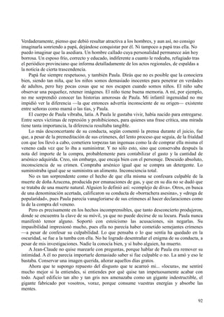 92
Verdaderamente, pienso que debió resultar atractiva a los hombres, y aun así, no consigo
imaginarla sonriendo a papá, dejándose conquistar por él. Ni tampoco a papá tras ella. No
puedo imaginar que la asediara. Un hombre callado cuya personalidad permanece aún hoy
borrosa. Un esposo frío, correcto y educado, indiferente a cuanto le rodeaba, refugiado tras
el periódico provinciano que informa detalladamente de los actos regionales, de espaldas a
la noticia de cierta trascendencia.
Papá fue siempre respetuoso, y también Paula. Dirás que no es posible que la conociera
bien, siendo tan niña, que los niños somos demasiado inocentes para penetrar en verdades
de adultos, pero hay pocas cosas que se nos escapen cuando somos niños. El niño sabe
observar una pequeñez, retener imágenes. El niño tiene buena memoria. A mí, por ejemplo,
no me sorprendió conocer las historias amorosas de Paula. Mi infantil ingenuidad no me
impidió ver la diferencia —la que entonces advertía inconsciente de su origen— existente
entre señoras como mamá o las tías, y Paula.
El cuerpo de Paula vibraba, latía. A Paula le gustaba vivir, había nacido para entregarse.
Entre seres víctimas de represión y prohibiciones, para quienes una frase crítica, una mirada
tiene tanta importancia, la diferencia resultaba tangible.
Lo más desconcertante de su conducta, según comentó la prensa durante el juicio, fue
que, a pesar de la premeditación de sus crímenes, del lento proceso que seguía, de la frialdad
con que los llevó a cabo, cometiera torpezas tan ingenuas como la de comprar ella misma el
veneno cada vez que lo iba a suministrar. Y no sólo esto, sino que conservaba después la
nota del importe de la compra, probablemente para contabilizar el gasto y la cantidad de
arsénico adquirida. Creo, sin embargo, que encaja bien con el personaje. Descuido absoluto,
inconsciencia de su crimen. Compraba arsénico igual que se compra un detergente. Lo
suministraba igual que se suministra un alimento. Inconsciencia total.
No es tan sorprendente como el hecho de que ella misma se confesara culpable de la
muerte de doña Azucena, producida por emanaciones de gas, y que en su día no se dudó que
se trataba de una muerte natural. Alguien lo definió así: «complejo de diva». Otros, en busca
de una denominación acertada, calificaron su conducta de «borrachera asesina», y «droga de
popularidad», pues Paula parecía vanagloriarse de sus crímenes al hacer declaraciones como
la de la compra del veneno.
Pero es precisamente en los hechos incomprensibles, que tanto desconcierto produjeron,
donde se encuentra la clave de su móvil, ya que no puede decirse de su locura. Paula nunca
manifestó temor alguno. Soportó con estoicismo las acusaciones, sin negarlas. Su
impasibilidad impresionó mucho, pues ella no parecía haber cometido semejantes crímenes
—a pesar de confesar su culpabilidad. Lo que pensaba o lo que sentía ha quedado en la
oscuridad, se fue a la tumba con ella. No he logrado desentrañar el enigma de su conducta, a
pesar de mis investigaciones. Nadie la conocía bien, y sí hubo alguien, ha muerto.
A Jean-Claude no quise marearle con preguntas, porque hablar de Paula era remover su
intimidad. A él no parecía importarle demasiado saber si fue culpable o no. La amó y eso le
bastaba. Conservar una imagen querida, añorar aquellos días gratos.
Ahora que te supongo repuesto del disgusto que te acarreó mi... «locura», me sentiré
mucho mejor si la entiendes, si entiendes por qué quise tan impetuosamente acabar con
todo. Aquel edificio tan alto y tan gris nos amenazaba como un gigante indestructible, el
gigante fabricado por vosotros, voraz, porque consume vuestras energías y absorbe las
mentes.
 