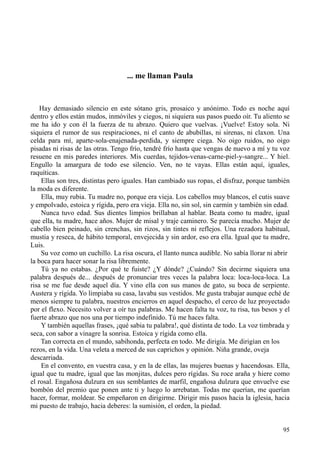 95
... me llaman Paula
Hay demasiado silencio en este sótano gris, prosaico y anónimo. Todo es noche aquí
dentro y ellos están mudos, inmóviles y ciegos, ni siquiera sus pasos puedo oír. Tu aliento se
me ha ido y con él la fuerza de tu abrazo. Quiero que vuelvas. ¡Vuelve! Estoy sola. Ni
siquiera el rumor de sus respiraciones, ni el canto de abubillas, ni sirenas, ni claxon. Una
celda para mí, aparte-sola-enajenada-perdida, y siempre ciega. No oigo ruidos, no oigo
pisadas ni risas de las otras. Tengo frío, tendré frío hasta que vengas de nuevo a mí y tu voz
resuene en mis paredes interiores. Mis cuerdas, tejidos-venas-carne-piel-y-sangre... Y hiel.
Engullo la amargura de todo ese silencio. Ven, no te vayas. Ellas están aquí, iguales,
raquíticas.
Ellas son tres, distintas pero iguales. Han cambiado sus ropas, el disfraz, porque también
la moda es diferente.
Ella, muy rubia. Tu madre no, porque era vieja. Los cabellos muy blancos, el cutis suave
y empolvado, estoica y rígida, pero era vieja. Ella no, sin sol, sin carmín y también sin edad.
Nunca tuvo edad. Sus dientes limpios brillaban al hablar. Beata como tu madre, igual
que ella, tu madre, hace años. Mujer de misal y traje caminero. Se parecía mucho. Mujer de
cabello bien peinado, sin crenchas, sin rizos, sin tintes ni reflejos. Una rezadora habitual,
mustia y reseca, de hábito temporal, envejecida y sin ardor, eso era ella. Igual que tu madre,
Luis.
Su voz como un cuchillo. La risa oscura, el llanto nunca audible. No sabía llorar ni abrir
la boca para hacer sonar la risa libremente.
Tú ya no estabas. ¿Por qué te fuiste? ¿Y dónde? ¿Cuándo? Sin decirme siquiera una
palabra después de... después de pronunciar tres veces la palabra loca: loca-loca-loca. La
risa se me fue desde aquel día. Y vino ella con sus manos de gato, su boca de serpiente.
Austera y rígida. Yo limpiaba su casa, lavaba sus vestidos. Me gusta trabajar aunque eché de
menos siempre tu palabra, nuestros encierros en aquel despacho, el cerco de luz proyectado
por el flexo. Necesito volver a oír tus palabras. Me hacen falta tu voz, tu risa, tus besos y el
fuerte abrazo que nos una por tiempo indefinido. Tú me haces falta.
Y también aquellas frases, ¡qué sabia tu palabra!, qué distinta de todo. La voz timbrada y
seca, con sabor a vinagre la sonrisa. Estoica y rígida como ella.
Tan correcta en el mundo, sabihonda, perfecta en todo. Me dirigía. Me dirigían en los
rezos, en la vida. Una veleta a merced de sus caprichos y opinión. Niña grande, oveja
descarriada.
En el convento, en vuestra casa, y en la de ellas, las mujeres buenas y hacendosas. Ella,
igual que tu madre, igual que las monjitas, dulces pero rígidas. Su roce araña y hiere como
el rosal. Engañosa dulzura en sus semblantes de marfil, engañosa dulzura que envuelve ese
bombón del premio que ponen ante ti y luego lo arrebatan. Todas me querían, me querían
hacer, formar, moldear. Se empeñaron en dirigirme. Dirigir mis pasos hacia la iglesia, hacia
mi puesto de trabajo, hacia deberes: la sumisión, el orden, la piedad.
 