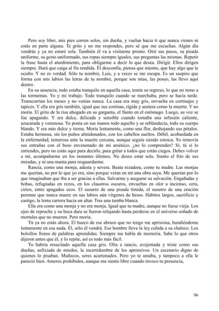 96
Pero soy libre, mis pies corren solos, sin dueña, y vuelan hacia ti que nunca vienes ni
estás en parte alguna. Te grito y no me respondes, pero sé que me escuchas. Algún día
vendrás y ya no estaré sola. También él va a visitarme pronto. Oiré sus pasos, su pisada
uniforme, su gesto uniformado, sus ropas siempre iguales, sus preguntas las mismas. Repetir
la frase hasta el aturdimiento, para obligarme a decir lo que desea. Dirigir. Ellos dirigen
siempre. Hará que caiga al fin rendida. Él desconfía, piensa que miento, que hay algo que le
oculto. Y no es verdad. Sólo tu nombre, Luis, y a veces se me escapa. Es un suspiro que
forma con mis labios las letras de tu nombre, porque son mías, las poseo, las llevo aquí
dentro.
En su ausencia, todo estaba tranquilo en aquella casa, temía su regreso, lo que no temo a
las tormentas. Yo y mi trabajo. Todo tranquilo cuando se marchaba, pero se hacía tarde.
Transcurrían los meses y no venías nunca. La casa era muy gris, envuelta en cortinajes y
tapices. Y ella era gris también, igual que sus cortinas, rígida y austera como la muerte. Y no
moría. El grito de la risa ahogado en su garganta, el llanto en el estómago. Luego, su voz se
fue apagando. Y era dulce, delicada y sensible cuando tomaba una infusión caliente,
azucarada y venenosa. Yo ponía en sus manos todo aquello y se reblandecía, todo su cuerpo
blando. Y era más dulce y tierna. Moría lentamente, como una flor, deshojando sus pétalos.
Estaba hermosa, sin los puños almidonados, con los cabellos sueltos. Débil, acobardada en
la enfermedad, temerosa ante la muerte cercana, aunque seguía siendo estoica. Yo removía
sus entrañas con el beso envenenado de mi arsénico, ¿no lo comprendes? Sí, tú sí lo
entiendes, pero no estás aquí para decirlo, para gritar a todos que están ciegos. Debes volver
a mí, acompañarme en los instantes últimos. No deseo estar sola. Siento el frío de sus
miradas, y ni una manta para resguardarme.
Rancia, como una monja, adusta y severa. Beata rezadora, como tu madre. Las monjas
me querían, no por lo que yo era, sino porque veían en mí una obra suya. Me querían por lo
que imaginaban que iba a ser gracias a ellas. Salvarme y asegurar su salvación. Engañadas y
bobas, refugiadas en rezos, en los claustros oscuros, envueltas en olor a incienso, cera,
cirios, entre apagados ecos. El susurro de una pisada tímida, el susurro de una oración
perenne que nunca muere en sus labios aún vírgenes de besos. Hábitos largos, sacrificio y
castigo, la lenta carrera hacia un altar. Tras una tumba blanca.
Ella era como una monja y no era monja. Igual que tu madre, aunque no fuese vieja. Los
ojos de reproche y su boca dura se fueron relajando hasta perderse en el universo soñado de
mortales que no mueren. Pero moría.
Tú ya no estás ahora. El hueco de ese abrazo que no tengo me aprisiona, hundiéndome
lentamente en esa nada. Él, sólo él vendrá. Ese hombre lleva la ley ceñida a su chaleco. Los
bolsillos llenos de palabras aprendidas. Siempre me habla de memoria. Sabe lo que otros
dijeron antes que él, y lo repite, así es todo más fácil.
Yo habría resucitado aquella casa gris. Olía a rancio, avejentada y triste como sus
dueñas, asfixiada de miedos, la incertidumbre de los aprensivos. Un escenario digno de
quienes lo pisaban. Muñecos, seres acartonados. Pero yo te amaba, y tampoco a ella le
pareció bien. Amores prohibidos, aunque me siento libre cuando invoco tu presencia,
 