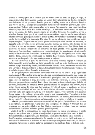 97
cuando te llamo y grito en el silencio que me rodea. Libre de ellas, del yugo, la carga, la
imposición. Libre. Libre cuando elegía a un amigo. Libre al esconderme de ellos porque lo
más íntimo de mí me pertenece. Podrán quitarme la vida y nunca me arrebatarán lo único
que poseo. Yo. Yo... Es algo que desconocen. Para conocerlo tendrían que vivir, reír-llorar-
amar-asesinar. Todo es vida, aunque ellos no lo saben. Para matar hay que estar vivo. Para
morir hay que estar vivo. Ella había muerto ya. Un fantasma, mueca triste, sin sexo, ni
carne, ni sonrisa. Yo habría puesto alegría en el salón. Resucitar los muebles, avivar y
alumbrar la casa, igual que tú me resucitaste arrancando de cuajo las vacilaciones, el necio
titubeo entre eso que alguien llamó el Bien y el Mal. Arrebatada de la niñez al tiempo que
perdía la virginidad y la inocencia. Un mito, decías, un obstáculo que impide ser mujer,
mujer completa. Tu preocupación por lo que tu madre metía en mi cabeza, los absurdos, la
pequeña vida envuelta en sus creencias, aquellas normas de moral, introducidas en mi
cerebro a través de sermones, largas pláticas que me adormecían. Sus labios finos se
estiraban, su rostro empolvado se convertía en boca grande, boca gigante capaz de
devorarme. Sus ojos duros clavados en mí con gesto airado. No soportaba su mirada cuando
me recorría envuelta en la soberbia del reproche. «Algún día me agradecerás lo que hago
por ti», decía, «aunque no sé si llegará ese bendito día.» Y nunca, nunca llegó. Ni siquiera
su muerte puedo agradecerle, sólo sirvió para que te alejaras.
El olor a tabaco de tu pipa. No he vuelto a ver a nadie fumando en pipa. A lo mejor, de
haber conocido a otro hombre, de haber descubierto en él un gesto familiar, ese gesto de
morder la pipa pensativo y sereno, le habría amado. Pero no. Yo no puedo amar a nadie sino
a ti. La vida es demasiado breve, lo de aquel muchacho francés fue algo casual. Ya sé que no
te enfadas, te parece bien. Pero ella se interpuso.
Él me gustó porque era distinto. Tenía más de ti que de su familia. Y yo significaba
mucho para él. Me escribía largas cartas a las que respondía comunicándole todo lo que mi
silencio obligado ante ellas retenía. Y le maravilló que supiera tanto, mi expresión acertada,
decía que era acertada y muy elocuente. Mis historias... también, a veces, le contaba
historias que parecían ser verdad. Pero ella se interpuso, se interponía siempre. Odiaba mi
juventud, mi cuerpo, mi atractivo. Odian que me rebele a sus designios. Fue horrible, voy a
gritar. Siento ganas de gritar que fue horrible. El velo, el misal, el confesor, los rezos,
sublimar la infelicidad. «Creen que la infelicidad es el estado natural del hombre y le
someten a ella con represiones, la ley y el mandato», decías. Yo no entendía bien aquellas
frases largas y sin embargo sé que ellas eran lo que tú condenabas. Tus palabras traían
imágenes que luego contemplaría en sus rostros marchitos. Sin saberlo, me habías hablado
de sus vidas. Al verlas comprendí que ya las conocía, tú me habías revelado su presencia.
«Desde que nacemos nos someten a una autoridad: los padres, la escuela con sus normas
y disciplinas, los profesores. Cumplimos una disciplina de estudiar y trabajar. En las
empresas, en las universidades, en las fábricas repetimos la niñez. Horarios, trabajo,
sometimiento. Sentimos miedo de que nos quiten el puesto.
Miedo de perder la estimación de los otros. Compramos ese puesto acuciados por el miedo
a que no nos quieran bien, a que no nos dejen vivir, a que nos arrojen de su lado...» ¡Qué
bien suena todavía tu palabra! Llena de matices, cálida como tus besos. Sé de memoria la
lección repetida tantas veces aquí dentro, día tras día, noche tras noche. Unidos siempre, no
me queda el hueco tuyo, el hueco de ese abrazo en el que refugiarme de su furia, su odio, su
venganza. Pero siento tu aliento cada vez que recuerdo tus palabras. Todo es distinto en ti.
 