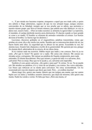 98
«... Y por miedo nos hacemos respetar, otorgamos a aquel que nos rinde culto, a quien
nos admira o finge admirarnos, seguros de que no nos arrojará luego, aunque estemos
convencidos de su falsedad, siempre que se nos pruebe que es adicto, que pertenece a
nuestro mismo grupo, que lleva el mismo número, que anhela una vida idéntica», tu voz es
ahora real, susurro lento... «Pero en todos nosotros se alimenta la agresividad. La represión,
el mandato, el castigo desborda nuestra ansia destructora. El alacrán cuando se hace grande
se come a su madre. El hombre se alimenta de animales sometidos al crimen. Las bestias
devoran al hombre. La fuerza rige los destinos.»
Lecciones, discursos grabados en el magnetófono, palabras transmitidas, cintas que
giraban sin cesar, día a día, noche tras noche. Sonidos que se entremezclan dentro de mí, me
hacen fuerte ante ellos. La seguridad que tu abrazo no me presta. Escuchaba tu voz, fui
alumna tuya. Amante leal, dispuesta a recibir de tu generosidad. Me quisiste por eso, porque
fui alumna dócil, admiradora de tu ciencia, de tus ideas claras.
Si tú vinieras nada me ocurriría. Hablas mejor que nadie y me conoces. Pero tú ya no
estás. ¿Por qué te fuiste? No quiero ver a nadie. Me cansa este silencio. Me cansan sus
miradas serias y arrogantes. Me cansan sus palabras de fingida comprensión, pues nada
entienden. Él intenta descubrirme. Dice que miento y a pesar de todo va a salvarme, dice,
¡salvarme! Pero se enoja. Dice que no le ayudo y, así, salvarme será imposible.
También el cura quiere salvarme. ¿De quién y para qué? Te reirías. Yo no. Ya no puedo
reír. Me aturden sus palabras, el ir y venir de sus pisadas y sus rostros. Sus voces educadas.
Las frases que rebuscan en su mente para convencer. No estoy acostumbrada. Un lío
ocasionado por esas dos mujeres que dicen que maté. Pero... ¡si estaban muertas!
Ahora tengo frío, quiero una manta. Quiero que me traigan una manta, que me canten
bajito con voz dulce y melódica susurros amorosos, que dejen de mirarme, sólo quiero una
manta. Nadie ha venido a verme. Ni falta que hace. ¡Pero una manta, sí!
 