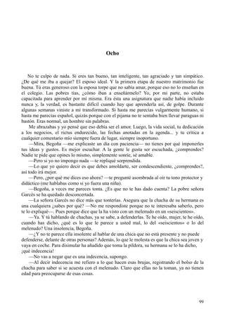 99
Ocho
No te culpo de nada. Si eres tan bueno, tan inteligente, tan agraciado y tan simpático.
¿De qué me iba a quejar? El esposo ideal. Y la primera etapa de nuestro matrimonio fue
buena. Tú eras generoso con la esposa torpe que no sabía amar, porque eso no lo enseñan en
el colegio. Las pobres tías, ¿cómo iban a enseñármelo? Yo, por mi parte, no estaba
capacitada para aprender por mí misma. Era ésta una asignatura que nadie había incluido
nunca y, la verdad, es bastante difícil cuando hay que aprenderla así, de golpe. Durante
algunas semanas viniste a mí transformado. Si hasta me parecías vulgarmente humano, si
hasta me parecías español, quizás porque con el pijama no te sentaba bien llevar paraguas ni
bastón. Eras normal, un hombre sin palabras.
Me abrazabas y yo pensé que eso debía ser el amor. Luego, la vida social, tu dedicación
a los negocios, el rictus endurecido, las fechas anotadas en la agenda... y tu crítica a
cualquier comentario mío siempre fuera de lugar, siempre inoportuno.
—Mira, Begoña —me explicaste un día con paciencia— no tienes por qué imponerles
tus ideas y gustos. Es mejor escuchar. A la gente le gusta ser escuchada, ¿comprendes?
Nadie te pide que opines lo mismo, simplemente sonríe, sé amable.
—Pero si yo no impongo nada —te repliqué sorprendida.
—Lo que yo quiero decir es que debes amoldarte, ser condescendiente, ¿comprendes?,
así todo irá mejor.
—Pero, ¿por qué me dices eso ahora? —te pregunté asombrada al oír tu tono protector y
didáctico (me hablabas como si yo fuera una niña).
—Begoña, a veces me pareces tonta. ¿Es que no te has dado cuenta? La pobre señora
Garcés se ha quedado desconcertada.
—La señora Garcés no dice más que tonterías. Asegura que la chacha de su hermana es
una cualquiera ¿sabes por qué? —No me respondiste porque no te interesaba saberlo, pero
te lo expliqué—. Pues porque dice que la ha visto con un melenudo en un «seiscientos».
—Ya. Y tú hablando de chachas, ya se sabe, a defenderlas. Te he oído, mujer, te he oído,
cuando has dicho, ¿qué es lo que le parece a usted mal, lo del «seiscientos» o lo del
melenudo? Una insolencia, Begoña.
—¿Y no te parece ella insolente al hablar de una chica que no está presente y no puede
defenderse, delante de otras personas? Además, lo que le molesta es que la chica sea joven y
vaya en coche. Para disimular ha añadido que toma la píldora, su hermana se lo ha dicho,
¡qué indecencia!
—No vas a negar que es una indecencia, supongo.
—Al decir indecencia me refiero a lo que hacen esas brujas, registrando el bolso de la
chacha para saber si se acuesta con el melenudo. Claro que ellas no la toman, ya no tienen
edad para preocuparse de esas cosas.
 