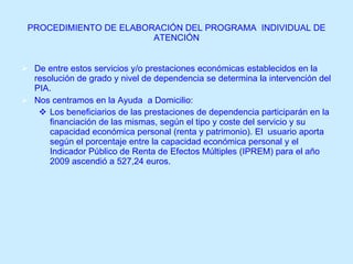 PROCEDIMIENTO DE ELABORACIÓN DEL PROGRAMA  INDIVIDUAL DE ATENCIÓN De entre estos servicios y/o prestaciones económicas establecidos en la resolución de grado y nivel de dependencia se determina la intervención del PIA. Nos centramos en la Ayuda  a Domicilio: Los beneficiarios de las prestaciones de dependencia participarán en la financiación de las mismas, según el tipo y coste del servicio y su capacidad económica personal (renta y patrimonio). El  usuario aporta según el porcentaje entre la capacidad económica personal y el Indicador Público de Renta de Efectos Múltiples (IPREM) para el año 2009 ascendió a 527,24 euros.   