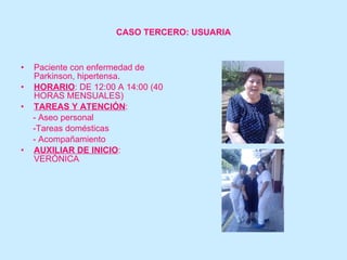 CASO TERCERO: USUARIA Paciente con enfermedad de Parkinson, hipertensa. HORARIO : DE 12:00 A 14:00 (40 HORAS MENSUALES) TAREAS Y ATENCIÓN :  - Aseo personal -Tareas domésticas - Acompañamiento AUXILIAR DE INICIO : VERÓNICA 