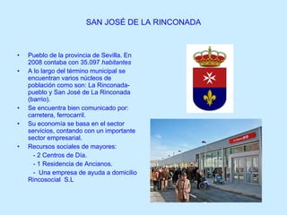 SAN JOSÉ DE LA RINCONADA Pueblo de la provincia de Sevilla. En  2008 contaba con 35.097   habitantes   A lo largo del término municipal se encuentran varios núcleos de población como son: La Rinconada-pueblo y San José de La Rinconada (barrio). Se encuentra bien comunicado por: carretera, ferrocarril. Su economía se basa en el sector servicios, contando con un importante sector empresarial. Recursos sociales de mayores:  - 2 Centros de Día. - 1 Residencia de Ancianos. -  Una empresa de ayuda a domicilio Rincosocial  S.L  