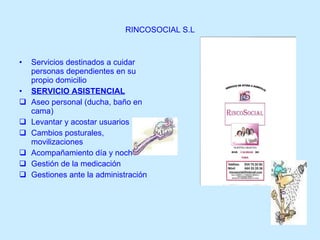 RINCOSOCIAL S.L Servicios destinados a cuidar personas dependientes en su propio domicilio SERVICIO ASISTENCIAL Aseo personal (ducha, baño en cama) Levantar y acostar usuarios Cambios posturales, movilizaciones Acompañamiento día y noche Gestión de la medicación Gestiones ante la administración 