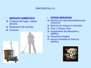 RINCOSOCIAL S.L SERVICIO DOMÉSTICO Limpieza del hogar, colada, plancha Realización de comidas Compras OTROS SERVICIOS Servicio de vela (acompañamiento nocturno) Servicio de canguro a domicilio Ocio y Tiempo Libre Actuaciones de peluquería y estética Pequeños arreglos Apoyo a familias en fines de semana 