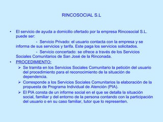 RINCOSOCIAL S.L El servicio de ayuda a domicilio ofertado por la empresa Rincosocial S.L. puede ser: -  Servicio Privado: el usuario contacta con la empresa y se informa de sus servicios y tarifa. Este paga los servicios solicitados. -  Servicio concertado: se ofrece a través de los Servicios Sociales Comunitarios de San José de la Rinconada. PROCEDIMIENTO: Se tramita en los Servicios Sociales Comunitario la petición del usuario del procedimiento para el reconocimiento de la situación de dependencia. Corresponde a los Servicios Sociales Comunitarios la elaboración de la propuesta de Programa Individual de Atención (PIA). El PIA consta de un informe social en el que se detalla la situación social, familiar y del entorno de la persona contando con la participación del usuario o en su caso familiar, tutor que lo representen. 