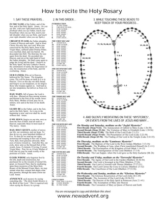 How to recite the Holy Rosary
    1. SAY THESE PRAYERS…                         2. IN THIS ORDER…                          3. WHILE TOUCHING THESE BEADS TO
IN THE NAME of the Father, and of the            INTRODUCTION                                 KEEP TRACK OF YOUR PROGRESS…
Son, and of the Holy Spirit. Amen. (As you       1.     IN THE NAME…
                                                 2.     I BELIEVE IN GOD…
say this, with your right hand touch your        3.     OUR FATHER…
forehead when you say Father, touch your         4.     HAIL MARY…
breastbone when you say Son, touch your          5.     HAIL MARY…
left shoulder when you say Holy, and touch       6.     HAIL MARY…
                                                 7.     GLORY BE…
your right shoulder when you say Spirit.)        8.     O MY JESUS…

I BELIEVE IN GOD, the Father almighty,           THE FIRST DECADE
Creator of Heaven and earth. And in Jesus        9.     ANNOUNCE…
Christ, His only Son, our Lord, Who was          10.    OUR FATHER…
                                                 11.    HAIL MARY…
conceived by the Holy Spirit, born of the        12.    HAIL MARY…
Virgin Mary, suffered under Pontius Pilate;      13.    HAIL MARY…
was crucified, died, and was buried. He          14.    HAIL MARY…
descended into Hell. The third day He rose       15.    HAIL MARY…
                                                 16.    HAIL MARY…
again from the dead. He ascended into            17.    HAIL MARY…
Heaven, and sits at the right hand of God,       18.    HAIL MARY…
the Father almighty. He shall come again to      19.    HAIL MARY…
judge the living and the dead. I believe in      20.    HAIL MARY…
                                                 21.    GLORY BE…
the Holy Spirit, the holy Catholic Church,       22.    O MY JESUS…
the communion of saints, the forgiveness of
sins, the resurrection of the body, and life     THE SECOND DECADE
everlasting. Amen.                               23.    ANNOUNCE…
                                                 24.    OUR FATHER…
                                                 25.    HAIL MARY…
OUR FATHER, Who art in Heaven,                   26.    HAIL MARY…
hallowed be Thy Name. Thy kingdom                27.    HAIL MARY…
come, Thy will be done on earth as it is in      28.    HAIL MARY…
Heaven. Give us this day our daily bread,        29.    HAIL MARY…
                                                 30.    HAIL MARY…
and forgive us our trespasses, as we forgive     31.    HAIL MARY…
those who trespass against us. And lead us       32.    HAIL MARY…
not into temptation, but deliver us from evil.   33.    HAIL MARY…
Amen.                                            34.    HAIL MARY…
                                                 35.    GLORY BE…
                                                 36.    O MY JESUS…
HAIL MARY, full of grace, the Lord is
with thee. Blessed art thou among women,         THE THIRD DECADE
and blessed is the fruit of thy womb, Jesus.     37.    ANNOUNCE…
Holy Mary, Mother of God, pray for us            38.    OUR FATHER…
                                                 39.    HAIL MARY…
sinners, now and at the hour of our death.       40.    HAIL MARY…
Amen.                                            41.    HAIL MARY…
                                                 42.    HAIL MARY…
GLORY BE to the Father, and to the Son,          43.    HAIL MARY…
and to the Holy Spirit. As it was in the         44.    HAIL MARY…
                                                 45.    HAIL MARY…
beginning is now, and ever shall be, world       46.    HAIL MARY…
without end. Amen.                               47.    HAIL MARY…
                                                 48.    HAIL MARY…                4. AND SILENTLY MEDITATING ON THESE “MYSTERIES”,
O MY JESUS, forgive us our sins, save us         49.    GLORY BE…
from the fires of Hell; lead all souls to        50.    O MY JESUS…                  OR EVENTS FROM THE LIVES OF JESUS AND MARY…
Heaven, especially those in most need of         THE FOURTH DECADE
Thy mercy. Amen.                                 51.    ANNOUNCE…           On Monday and Saturday, meditate on the “Joyful Mysteries”
                                                 52.    OUR FATHER…         First Decade (Steps 9-22): The Annunciation of Gabriel to Mary (Luke 1:26-38)
HAIL HOLY QUEEN, mother of mercy;                53.    HAIL MARY…          Second Decade (Steps 23-36): The Visitation of Mary to Elizabeth (Luke 1:39-56)
                                                 54.    HAIL MARY…
our life, our sweetness, and our hope. To        55.    HAIL MARY…          Third Decade (Steps 37-50): The Birth of Our Lord (Luke 2:1-21)
thee do we cry, poor banished children of        56.    HAIL MARY…          Fourth Decade (Steps 51-64): The Presentation of Our Lord (Luke 2:22-38)
Eve. To thee do we send up our sighs,            57.    HAIL MARY…          Fifth Decade (Steps 65-78): The Finding of Our Lord in the Temple (Luke 2:41-52)
mourning and weeping in this vale of tears.      58.    HAIL MARY…
Turn, then, most gracious advocate, thine        59.    HAIL MARY…
eyes of mercy toward us. And after this, our
                                                 60.    HAIL MARY…          On Thursday, meditate on the “Luminous Mysteries”
                                                 61.    HAIL MARY…          First Decade: The Baptism of Our Lord in the River Jordan (Matthew 3:13-16)
exile, show unto us the blessed fruit of thy     62.    HAIL MARY…
womb, Jesus. O clement, O loving, O sweet        63.    GLORY BE…           Second Decade: The Wedding at Cana, when Christ manifested Himself (Jn 2:1-11)
Virgin Mary. Pray for us, O holy Mother of       64.    O MY JESUS…         Third Decade: The Proclamation of the Kingdom of God (Mark 1:14-15)
God, that we may be made worthy of the                                      Fourth Decade: The Transfiguration of Our Lord (Matthew 17:1-8)
                                                 THE FIFTH DECADE
promises of Christ. Amen.                        65.    ANNOUNCE…           Fifth Decade: The Last Supper, when Our Lord gave us the Holy Eucharist (Mt 26)
                                                 66.    OUR FATHER…
O GOD, WHOSE only-begotten Son by                67.    HAIL MARY…          On Tuesday and Friday, meditate on the “Sorrowful Mysteries”
His life, death and resurrection, has            68.    HAIL MARY…
                                                 69.    HAIL MARY…          First Decade: The Agony of Our Lord in the Garden (Matthew 26:36-56)
purchased for us the rewards of eternal life;    70.    HAIL MARY…          Second Decade: Our Lord is Scourged at the Pillar (Matthew 27:26)
grant, we beseech Thee, that by meditating       71.    HAIL MARY…          Third Decade: Our Lord is Crowned with Thorns (Matthew 27:27-31)
upon these mysteries of the Most Holy            72.    HAIL MARY…
                                                 73.    HAIL MARY…          Fourth Decade: Our Lord Carries the Cross to Calvary (Matthew 27:32)
Rosary of the Blessed Virgin Mary, we may        74.    HAIL MARY…          Fifth Decade: The Crucifixion of Our Lord (Matthew 27:33-56)
imitate what they contain and obtain what        75.    HAIL MARY…
they promise, through the same Christ our        76.    HAIL MARY…
Lord. Amen.                                      77.    GLORY BE…
                                                                            On Wednesday and Sunday, meditate on the “Glorious Mysteries”
                                                 78.    O MY JESUS…         First Decade: The Glorious Resurrection of Our Lord (John 20:1-29)
ANNOUNCE each mystery by saying                                             Second Decade: The Ascension of Our Lord (Luke 24:36-53)
                                                 CONCLUSION                 Third Decade: The Descent of the Holy Spirit at Pentecost (Acts 2:1-41)
something like, “The third Joyful Mystery is     79.    HAIL HOLY QUEEN…
the Birth of Our Lord.” This is required only    80.    O GOD, WHOSE…       Fourth Decade: The Assumption of Mary into Heaven
when saying the Rosary in a group.               81.    IN THE NAME…        Fifth Decade: The Coronation of Mary as Queen of Heaven and Earth

                                                       You are encouraged to copy and distribute this sheet.
                                                         www.newadvent.org
 