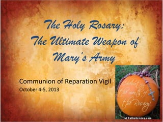 The Holy Rosary:
The Ultimate Weapon of
Mary’s Army
Communion of Reparation Vigil
October 4-5, 2013
 