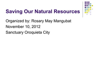 Saving Our Natural Resources
Organized by: Rosary May Mangubat
November 10, 2012
Sanctuary Oroquieta City
 