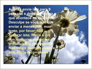Apenas envie isto para 9 pessoas e depois me diga o que acontece no quarto dia. Desculpe se você tem que enviar a mensagem, mas   tente, por favor, não quebrar isto. Prece é um dos melhores presentes gratuitos que recebemos. Não existe nenhum custo e, sim, muita recompensa. 