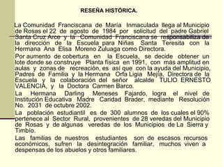 RESEÑA HISTÓRICA.

La Comunidad Franciscana de María Inmaculada llega al Municipio
de Rosas el 22 de agosto de 1984 por solicitud del padre Gabriel
Santa Cruz Arce y la Comunidad Franciscana se responsabiliza de
la dirección de la Escuela para Niñas Santa Teresita con la
Hermana Ana Elisa Moreno Zuluaga como Directora.
Por aumento de cobertura en la Escuela, se decide obtener un
lote donde se construye Planta física en 1991, con más amplitud en
aulas y zonas de recreación, es así que con la ayuda del Municipio,
Padres de Familia y la Hermana Orfa Ligia Mejía, Directora de la
Escuela y la colaboración del señor alcalde TULlO ERNESTO
VALENCIA, y la Doctora Carmen Barco.
La Hermana Darling Meneses Fajardo, logra el nivel de
Institución Educativa Madre Caridad Brader, mediante Resolución
No. 2031 de octubre 2002.
La población estudiantil es de 300 alumnos de los cuales el 90%
pertenece al Sector Rural, provenientes de 28 veredas del Municipio
de Rosas y de algunas veredas de los Municipios de La Sierra y
Timbío.
Las familias de nuestros estudiantes son de escasos recursos
económicos, sufren la desintegración familiar, muchos viven a
despensas de los abuelos y otros familiares.
 