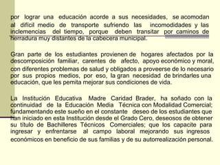 por lograr una educación acorde a sus necesidades, se acomodan
al difícil medio de transporte sufriendo las incomodidades y las
inclemencias del tiempo, porque deben transitar por caminos de
herradura muy distantes de la cabecera municipal.

Gran parte de los estudiantes provienen de hogares afectados por la
descomposición familiar, carentes de afecto, apoyo económico y moral,
con diferentes problemas de salud y obligados a proveerse de lo necesario
por sus propios medios, por eso, la gran necesidad de brindarles una
educación, que les pemita mejorar sus condiciones de vida.

La Institución Educativa Madre Caridad Brader, ha soñado con la
continuidad de la Educación Media Técnica con Modalidad Comercial;
fundamentando este sueño en el constante deseo de los estudiantes que
han iniciado en esta Institución desde el Grado Cero, deseosos de obtener
su título de Bachilleres Técnicos Comerciales; que los capacite para
ingresar y enfrentarse al campo laboral mejorando sus ingresos
económicos en beneficio de sus familias y de su autorrealización personal.
 