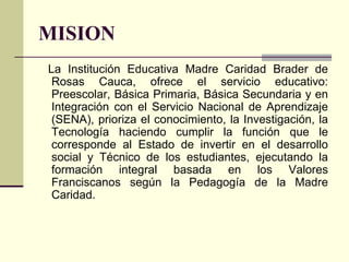 MISION
La Institución Educativa Madre Caridad Brader de
 Rosas Cauca, ofrece el servicio educativo:
 Preescolar, Básica Primaria, Básica Secundaria y en
 Integración con el Servicio Nacional de Aprendizaje
 (SENA), prioriza el conocimiento, la Investigación, la
 Tecnología haciendo cumplir la función que le
 corresponde al Estado de invertir en el desarrollo
 social y Técnico de los estudiantes, ejecutando la
 formación integral basada en los Valores
 Franciscanos según la Pedagogía de la Madre
 Caridad.
 