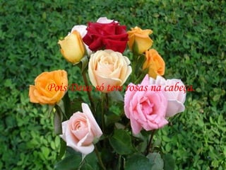 Pois Deus só tem rosas na cabeça. 