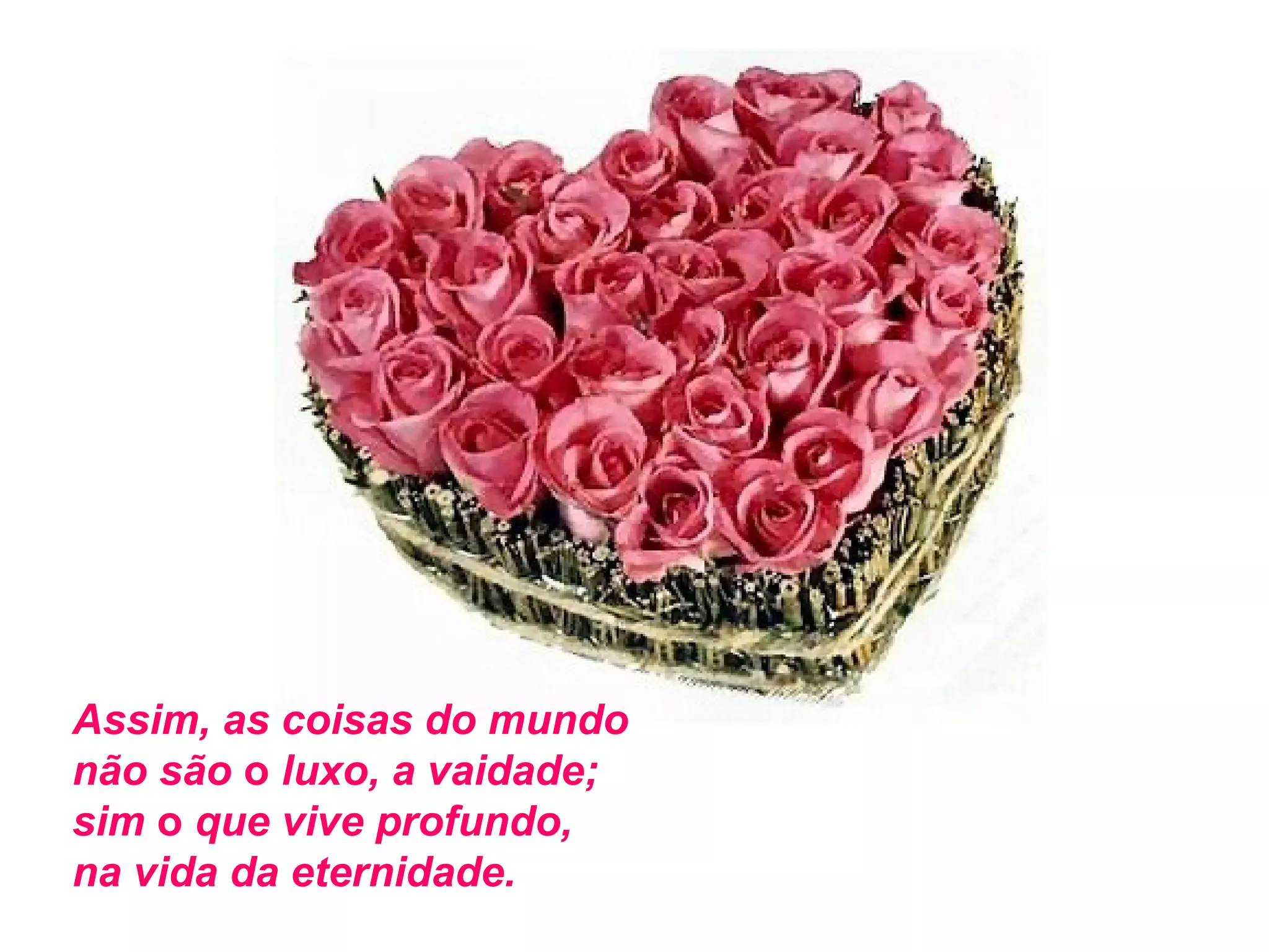 Assim, as coisas do mundo
não são o luxo, a vaidade;
sim o que vive profundo,
na vida da eternidade.